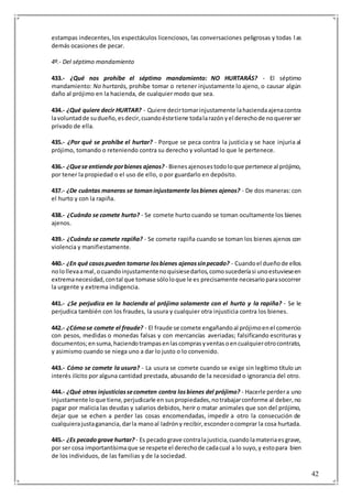 42
estampas indecentes,los espectáculos licenciosos, las conversaciones peligrosas y todas las
demás ocasiones de pecar.
4º.- Del séptimo mandamiento
433.- ¿Qué nos prohíbe el séptimo mandamiento: NO HURTARÁS? - El séptimo
mandamiento: No hurtarás, prohíbe tomar o retener injustamente lo ajeno, o causar algún
daño al prójimo en la hacienda, de cualquier modo que sea.
434.- ¿Qué quiere decir HURTAR? - Quiere decirtomarinjustamente lahaciendaajenacontra
lavoluntadde sudueño,esdecir,cuandoéstetiene todalarazónyel derechode noquererser
privado de ella.
435.- ¿Por qué se prohíbe el hurtar? - Porque se peca contra la justicia y se hace injuria al
prójimo, tomando o reteniendo contra su derecho y voluntad lo que le pertenece.
436.- ¿Quese entiende porbienes ajenos? - Bienesajenosestodoloque pertenece al prójimo,
por tener la propiedad o el uso de ello, o por guardarlo en depósito.
437.- ¿De cuántas maneras se tomaninjustamente losbienes ajenos? - De dos maneras:con
el hurto y con la rapiña.
438.- ¿Cuándo se comete hurto? - Se comete hurto cuando se toman ocultamente los bienes
ajenos.
439.- ¿Cuándo se comete rapiña? - Se comete rapiña cuando se toman los bienes ajenos con
violencia y manifiestamente.
440.- ¿En qué casospueden tomarse losbienes ajenossinpecado? - Cuandoel dueñode ellos
nolollevaamal,ocuandoinjustamentenoquisiesedarlos,comosucederíasi unoestuvieseen
extremanecesidad,contal que tomase sóloloque le es precisamente necesarioparasocorrer
la urgente y extrema indigencia.
441.- ¿Se perjudica en la hacienda al prójimo solamente con el hurto y la rapiña? - Se le
perjudica también con los fraudes, la usura y cualquier otra injusticia contra los bienes.
442.- ¿Cómose comete el fraude? - El fraude se comete engañandoal prójimoenel comercio
con pesos, medidas o monedas falsas y con mercancías averiadas; falsificando escrituras y
documentos;ensuma,haciendotrampasenlascomprasyventasoencualquierotrocontrato,
y asimismo cuando se niega uno a dar lo justo o lo convenido.
443.- Cómo se comete la usura? - La usura se comete cuando se exige sin legítimo título un
interés ilícito por alguna cantidad prestada, abusando de la necesidad o ignorancia del otro.
444.- ¿Qué otras injusticiassecometen contra losbienes del prójimo? - Hacerle perdera uno
injustamente loque tiene,perjudicarle en suspropiedades,notrabajarconforme al deber,no
pagar por malicia las deudas y salarios debidos, herir o matar animales que son del prójimo,
dejar que se echen a perder las cosas encomendadas, impedir a otro la consecución de
cualquierajustaganancia, darla manoal ladróny recibir,esconderocomprar la cosa hurtada.
445.- ¿Es pecadograve hurtar? - Es pecadograve contralajusticia,cuandolamateriaesgrave,
por ser cosa importantísimaque se respete el derechode cadacual a lo suyo,y estopara bien
de los individuos, de las familias y de la sociedad.
 
