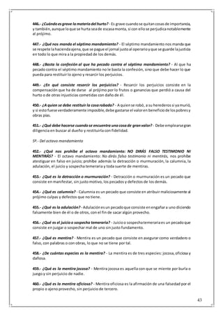 43
446.- ¿Cuándoesgrave lamateriadel hurto? - Es grave cuandose quitancosasde importancia,
y también,aunque loque se hurta seade escasamonta, si con ellose perjudicanotablemente
al prójimo.
447.- ¿Qué nos manda el séptimo mandamiento? - El séptimo mandamiento nos manda que
se respete lahaciendaajena,que se pague el jornal justoal operarioyque se guarde lajusticia
en todo lo que mira a la propiedad de los demás.
448.- ¿Basta la confesión al que ha pecado contra el séptimo mandamiento? - Al que ha
pecado contra el séptimo mandamiento no le basta la confesión, sino que debe hacer lo que
pueda para restituir lo ajeno y resarcir los perjuicios.
449.- ¿En qué consiste resarcir los perjuicios? - Resarcir los perjuicios consiste en la
compensación que ha de darse al prójimo por lo frutos o ganancias que perdió a causa del
hurto o de otras injusticias cometidas con daño de él.
450.- ¿A quien se debe restituir la cosarobada? - A quiense robó, a su herederossi yamurió,
y si esto fuese verdaderamente imposible,debe gastarse el valoren beneficiode lospobresy
obras pías.
451.- ¿Qué debe hacerse cuandose encuentra unacosade granvalor? - Debe emplearsegran
diligencia en buscar al dueño y restituirla con fidelidad.
5º.- Del octavo mandamiento
452.- ¿Qué nos prohíbe el octavo mandamiento: NO DIRÁS FALSO TESTIMONIO NI
MENTIRÁS? - El octavo mandamiento: No dirás falso testimonio ni mentirás, nos prohíbe
atestiguar en falso en juicio; prohíbe además la detracción o murmuración, la calumnia, la
adulación, el juicio y sospecha temeraria y toda suerte de mentiras.
453.- ¿Qué es la detracción o murmuración? - Detracción o murmuración es un pecado que
consiste en manifestar, sin justo motivo, los pecados y defectos de los demás.
454.- ¿Qué es calumnia? - Calumnia es un pecado que consiste en atribuir maliciosamente al
prójimo culpas y defectos que no tiene.
455.- ¿Qué es la adulación? - Adulaciónesun pecadoque consiste enengañara uno diciendo
falsamente bien de él o de otros, con el fin de sacar algún provecho.
456.- ¿Qué es el juicioo sospecha temeraria? - Juicioo sospechatemerariaes un pecadoque
consiste en juzgar o sospechar mal de uno sin justo fundamento.
457.- ¿Qué es mentira? - Mentira es un pecado que consiste en asegurar como verdadero o
falso, con palabras o con obras, lo que no se tiene por tal.
458.- ¿De cuántas especies es la mentira? - La mentira es de tres especies: jocosa,oficiosa y
dañosa.
459.- ¿Qué es la mentira jocosa? - Mentira jocosa es aquella con que se miente por burla o
juego y sin perjuicio de nadie.
460.- ¿Qué es la mentira oficiosa? - Mentira oficiosa es la afirmación de una falsedad por el
propio o ajeno provecho, sin perjuicio de tercero.
 