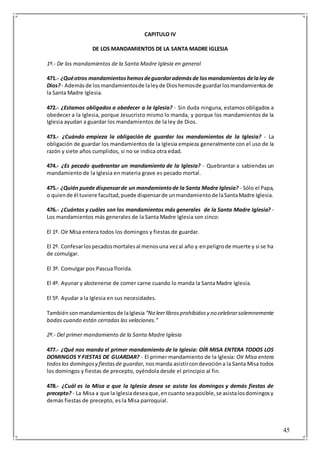 45
CAPITULO IV
DE LOS MANDAMIENTOS DE LA SANTA MADRE IGLESIA
1º.- De los mandamientos de la Santa Madre Iglesia en general
471.- ¿Quéotros mandamientoshemosdeguardarademásde losmandamientos delaley de
Dios?- Ademásde losmandamientosde laleyde Dioshemosde guardarlosmandamientosde
la Santa Madre Iglesia.
472.- ¿Estamos obligados a obedecer a la Iglesia? - Sin duda ninguna, estamos obligados a
obedecer a la Iglesia, porque Jesucristo mismo lo manda, y porque los mandamientos de la
Iglesia ayudan a guardar los mandamientos de la ley de Dios.
473.- ¿Cuándo empieza la obligación de guardar los mandamientos de la Iglesia? - La
obligación de guardar los mandamientos de la Iglesia empieza generalmente con el uso de la
razón y siete años cumplidos, si no se indica otra edad.
474.- ¿Es pecado quebrantar un mandamiento de la Iglesia? - Quebrantar a sabiendas un
mandamiento de la Iglesia en materia grave es pecado mortal.
475.- ¿Quién puede dispensarde un mandamientode la Santa Madre Iglesia? - Sólo el Papa,
o quiende él tuviere facultad,puede dispensarde unmandamientode laSantaMadre Iglesia.
476.- ¿Cuántos y cuáles son los mandamientos más generales de la Santa Madre Iglesia? -
Los mandamientos más generales de la Santa Madre Iglesia son cinco:
El 1º. Oír Misa entera todos los domingos y fiestas de guardar.
El 2º. Confesarlospecadosmortalesal menosuna vezal año y enpeligrode muerte y si se ha
de comulgar.
El 3º. Comulgar pos Pascua florida.
El 4º. Ayunar y abstenerse de comer carne cuando lo manda la Santa Madre Iglesia.
El 5º. Ayudar a la Iglesia en sus necesidades.
Tambiénsonmandamientosde laIglesia “No leerlibrosprohibidosy no celebrarsolemnemente
bodas cuando están cerradas las velaciones.”
2º.- Del primer mandamiento de la Santa Madre Iglesia
477.- ¿Qué nos manda el primer mandamiento de la Iglesia: OÍR MISA ENTERA TODOS LOS
DOMINGOS Y FIESTAS DE GUARDAR? - El primer mandamiento de la Iglesia: Oír Misa entera
todos los domingosy fiestasde guardar, nosmanda asistircondevocióna la Santa Misa todos
los domingos y fiestas de precepto, oyéndola desde el principio al fin.
478.- ¿Cuál es la Misa a que la Iglesia desea se asista los domingos y demás fiestas de
precepto? - La Misa a que la Iglesiadeseaque,encuanto seaposible,se asistalosdomingosy
demás fiestas de precepto, es la Misa parroquial.
 