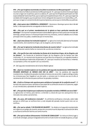 46
479.- ¿Por qué laIglesiarecomiendaa los fielesla asistenciaala Misaparroquial? - La Iglesia
recomiendaalosfieleslaasistenciaalaMisaparroquial:1º.,paraque losdelamismaparroquia
se unana rogar con el párroco,que essucabeza;2º.,para que losfeligresesparticipenconmás
especialidaddel SantoSacrificio,que se aplicaprincipalmenteporellos;3º.,para que oiganlas
verdadesdel Evangelio,que lospárrocos tienenobligaciónde exponerenla Santa Misa, y 4º.,
para que venganenconocimientode lasprescripcionesyavisosque endichaMisase publican.
480.- ¿Qué quiere decir DOMÍNICA o DOMINGO? - Dominica o Domingo quiere decir día del
Señor, o día especialmente consagrado al divino servicio.
481.- ¿Por qué en el primer mandamiento de la Iglesia se hace particular mención del
domingo? - Enel primermandamientode laSantaMadre Iglesiasehace particularmencióndel
domingo, porque ésta es la fiesta principal entre los cristianos, como el sábado era la fiesta
principal entre los judíos, establecida por el mismo Dios.
482.- ¿Qué otras fiestas ha instituidolaIglesia? - La Iglesiahainstituidoademáslasfiestasde
nuestro Señor, de la Santísima Virgen, de los ángeles y de los Santos.
483.- ¿Por qué la Iglesiaha instituidootrasfiestas de nuestro Señor? - La Iglesiahainstituido
otras fiestas de nuestro Señor en memoria de sus divinos misterios.
484.- ¿Por qué fin han sido instituidas las fiestas de la Santísima Virgen, de los Ángeles y de
los Santos? - Las fiestas de la Santísima Virgen, de los Ángeles y de los Santos han sido
instituidas:1º., en memoria de las gracias con que Dios los enriqueció, y en agradecimiento a
la divina Bondad por habérselas dispensado; 2º., para que nosotros los honremos e imitemos
sus ejemplos y ellos nos ayuden con sus oraciones.
3º.- Del segundo mandamiento de la Santa Madre Iglesia
485.- ¿Qué nos mandala Iglesia con las palabrasdel segundomandamiento:CONFESARLOS
PECADOS MORTALES AL MENOS UNA VEZ AL AÑO? - Con las palabras del segundo
mandamiento:Confesarlospecadosmortalesalmenosuna vezal año, laIglesiaobligaatodos
los cristianos que han llegado al uso de razón, a cercarse por lo menos una vez al año al
sacramento de la Penitencia para confesar los pecados mortales.
486.- ¿Cuál es el tiempo más oportunopara satisfacerel precepto de la confesiónanual? - El
tiempomás oportunopara satisfacerel preceptode la confesiónanual esla Cuaresma,según
el uso introducido y aprobado de toda la Iglesia.
487.- ¿Porqué dicelaIglesiaqueconfesemoslospecadosmortalesal MENOSunavezal año? -
La Iglesia dice: al menos, para darnos a entender su deseo de que nos acerquemos más a
menudo a los santos sacramentos.
488.- ¿Es, pues, útil confesarse a menudo? - Es utilitísimo confesarse a menudo, sobre todo
porque es difícil que se confiese bien y esté alejado del pecado mortal quien rara vez se
confiesa.
489.- ¿Por qué se añade:Y EN PELIGRO DE MUERTE? - Se añade en el segundomandamiento
de la Iglesiay en peligro de muerte, porque de unasanta muerte depende lasalvacióndel alma
y una buena confesión facilita una santa muerte.
490.- ¿Por quéseindicanúltimamente:YSISEHA DE COMULGAR? - Se indicaenúltimolugar: y
si se ha de comulgar, porque laSagradaComuniónse hade recibirenestadode gracia,yel que
 