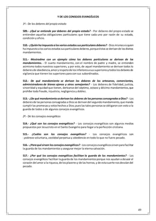 49
Y DE LOS CONSEJOS EVANGÉLICOS
1º.- De los deberes del propio estado
509.- ¿Qué se entiende por deberes del propio estado? - Por deberes del propio estado se
entienden aquellas obligaciones particulares que tiene cada uno por razón de su estado,
condición y oficio.
510.- ¿Quiénhaimpuestoalosvariosestadossusparticularesdeberes? - Diosmismosesquien
haimpuestoalosvariosestadossusparticularesdeberes,porqueéstosse derivande losdivinos
mandamientos.
511.- Mostradme con un ejemplo cómo los deberes particulares se derivan de los
mandamientos. - El cuarto mandamiento, con el nombre de padre y madre, se entienden
asimismo todos nuestros superiores, y por esto, de aquel mandamiento se derivan todos lo
deberesde obediencia,amoryrespetode losinferioresasussuperioresytodoslosdeberesde
vigilancia que tienen los superiores para con sus subordinados.
512.- De qué mandamiento se derivan los deberes de los artesanos, comerciantes,
administradores de bienes ajenos y otros semejantes? - Los deberes de fidelidad, justicia,
sinceridad y equidad que tienen, derívanse del séptimo, octavo y décimo mandamientos,que
prohíbe todo fraude, injusticia, negligencia y doblez.
513.- ¿De qué mandamientosederivanlos deberes de laspersonasconsagradasaDios? - Los
deberesde laspersonasconsagradasa Diosse derivandel segundomandamiento,que manda
cumplirlas promesasy votoshechosa Dios;pueslas talespersonasse obligaroncon voto a la
guarda de todos o de algunos consejos evangélicos.
2º.- De los consejos evangélicos
514.- ¿Qué son los consejos evangélicos? - Los consejos evangélicos son algunos medios
propuestos por Jesucristo en el Santo Evangelio para llegar a la perfección cristiana.
515.- ¿Cuáles son los consejos evangélicos? - Los consejos evangélicos son
: pobreza voluntaria, castidad perpetua y obediencia en todo lo que no fuere pecado.
516.- ¿Paraquésirven losconsejosevangélicos? - Losconsejosevangélicossirvenparafacilitar
la guarda de los mandamientos y asegurar mejor la eterna salvación.
517.- ¿Por qué los consejos evangélicos facilitan la guarda de los mandamientos? - Los
consejos evangélicos facilitan la guarda de los mandamientosporque nos ayudan a desasir el
corazón del amor a la riqueza,de losplaceresy de las honras,y de estasuerte nosdesvíandel
pecado.
 