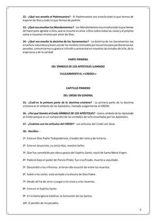 5
12.- ¿Qué nos enseña el Padrenuestro? - El Padrenuestro nos enseña todo lo que hemos de
esperar de Dios y todo lo que hemos de pedirle.
13.- ¿QuénosenseñanlosMandamientos? - LosMandamientosnosenseñatodoloque hemos
de hacerpara agradar a Dios,que se resume enamar a Dios sobre todaslas cosas y al prójimo
como a nosotros mismos por amor de Dios.
14.- ¿Qué nos enseña la doctrina de los Sacramentos? - La doctrina de los Sacramentos nos
enseñala naturalezaybuen usode los mediosinstituidosporJesucristopara perdonarnoslos
pecados,comunicarnossugraciae infundiryacrecentarennosotroslasvirtudesde lafe,de la
esperanza y de la caridad.
PARTE PRIMERA
DEL SÍMBOLO DE LOS APÓSTOLES LLAMADO
VULGARMENTE EL <<CREDO>>
CAPITULO PRIMERO
DEL CREDO EN GENERAL
15.- ¿Cuál es la primera parte de la doctrina cristiana? - La primera parte de la doctrina
cristiana es el símbolo de los Apóstoles, llamado vulgarmente el CREDO.
16.- ¿Porqué llamáisal CredoSÍMBOLO DE LOS APÓSTOLES? - Llamo símbolo delos Apóstoles
al Credo porque es un compendio de las verdades de la fe enseñadas por los Apóstoles.
17.- ¿Cuántos son los artículos del CREDO? - Los artículos del Credo son doce.
18.- Decidlos. -
1º. Creo en Dios Padre Todopoderoso, Creador del cielo y de la tierra.
2º. Creo en Jesucristo, su único Hijo, nuestro Señor.
3º. Que fue concebido por obra y gracia del Espíritu Santo; nació de Santa María Virgen.
4º. Padeció bajo el poder de Poncio Pilato: fue crucificado, muerto y sepultado.
5º. Descendió a los infiernos: al tercer día resucitó de entre los muertos.
6º. Subió a los cielos: está sentado a la diestra de Dios Padre.
7º. Desde allí ha de venir a juzgar a los vivos y a los muertos.
8º. Creo en el Espíritu Santo.
9º. En la Santa Iglesia Católica: la Comunión de los Santos.
10º. El perdón de los pecados.
 