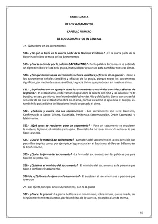 50
PARTE CUARTA
DE LOS SACRAMENTOS
CAPITULO PRIMERO
DE LOS SACRAMENTOS EN GENERAL
1º.- Naturaleza de los Sacramentos
518.- ¿De qué se trata en la cuarta parte de la Doctrina Cristiana? - En la cuarta parte de la
Doctrina cristiana se trata de los Sacramentos.
519.- ¿Quése entiende por lapalabraSACRAMENTO? - Por lapalabraSacramento se entiende
un signosensible yeficazde lagracia,instituidopor Jesucristo para santificar nuestras almas.
520.- ¿Por qué llamáis a los sacramentos señales sensibles y eficaces de la gracia? - Llamo a
los sacramentos señales sensibles y eficaces de la gracia, porque todos los sacramentos
significan, por medio de cosas sensibles, la gracia divina que producen en nuestras almas.
521.- ¿Explicadme con un ejemplo cómo los sacramentos son señales sensibles y eficaces de
la gracia? - En el Bautismo, el derramar el agua sobre la cabeza del niño y las palabras: Yo te
bautizo, estoes, yo telavo,en el nombredelPadrey del Hijo y del Espíritu Santo, sonunaseñal
sensible de los que el Bautismo obra en el alma, porque así como el agua lava el cuerpo, así
también la gracia divina del Bautismo limpia de pecado el alma.
522.- ¿Cuántos y cuáles son los sacramentos? - Los sacramentos son siete: Bautismo,
Confirmación o Santo Crisma, Eucaristía, Penitencia, Extremaunción, Orden Sacerdotal y
Matrimonio.
523.- ¿Qué cosas se requieren para un sacramento? - Para un sacramento se requieren
la materia, la forma, el ministro y el sujeto. El ministro ha de tener intención de hacer lo que
hace la Iglesia.
524.- ¿Qué es la materia del sacramento? - La materiadel sacramentoesla cosa sensible que
para él se emplea,como,por ejemplo,el aguanatural en el Bautismo;el óleoy el bálsamoen
la Confirmación.
525.- ¿Qué es la forma del sacramento? - La forma del sacramento son las palabras que para
hacerlo se profieren.
526.- ¿Quién es el ministro del sacramento? - El ministro del sacramento es la persona que
hace o confiere el sacramento.
526 bis.- ¿Quién es el sujeto en el sacramento? - El sujetoenel sacramentoesla personaque
lo recibe
2º.- Del efecto principal de los Sacramentos, que es la gracia
527.- ¿Qué es la gracia? - La gracia de Dioses un doninterno,sobrenatural,que se nosda,sin
ningún merecimiento nuestro, por los méritos de Jesucristo, en orden a la vida eterna.
 