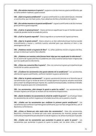 51
528.- ¿De cuántasmanerases la gracia? - La gracia esde dosmaneras:gracia santificante, que
se llama también habitual, y gracia actual.
529.- ¿Qué es la graciasantificante? - La graciasantificante esundonsobrenatural,inherente
a nuestra alma, que nos hace justos, hijos adoptivos de Dios y herederos de la gloria.
530.- ¿De cuántasmaneraseslagraciasantificante? - Lagraciasantificante esde dosmaneras:
gracia primera y gracia segunda.
531.- ¿Cuál es la gracia primera? - Gracia primera es aquélla por la que el hombre pasa del
estado de pecado mortal al estado de justicia.
532.- ¿Cuál es la gracia segunda? - Gracia segunda es un aumento de la gracia primera.
533.- ¿Qué es la gracia actual? - Gracia actual es un don sobrenatural que ilumina nuestro
entendimiento y mueve y conforta nuestra voluntad para que obremos el bien y nos
abstengamos del mal.
534.- ¿Podemos resistir a la gracia de Dios? - Si, señor; podemos resistir a la gracia de Dios,
porque no destruye nuestro libre albedrío.
535.- ¿Podemos con nuestras solas fuerzas hacer algo que nos ayude para la vida eterna? -
Sin el socorro de la gracia de Dios no podemos con solas nuestras fuerzas hacer ninguna cosa
que nos ayude para la vida eterna.
536.- ¿Cómo nos comunica Dios la gracia? - Dios nos comunica la gracia principalmente por
medio de los santos sacramentos.
537.- ¿Confieren los sacramentos otra gracia además de la santificante? - Los sacramentos,
además de la gracia santificante, confieren también la gracia sacramental.
538.- ¿Qué es la gracia sacramental? - La gracia sacramental consiste en el derecho que el
sacramento da al que lo recibe de tener en tiempo oportuno las gracias actuales necesarias
para cumplirlasobligacionesque impone.Así,cuandofuimosbautizados,recibimosel derecho
de tener las gracias para vivir cristianamente.
539.- Los sacramentos, ¿dan siempre la gracia a quien los recibe? - Los sacramentos dan
siempre la gracia con tal que se reciban con las necesarias disposiciones.
540.- ¿Quién ha dadoa lossacramentosla virtud de conferirla gracia? - La virtudque tienen
los sacramentos de conferir la gracia se la ha dado Jesucristo con su pasión y muerte.
541.- ¿Cuáles son los sacramentos que confieren la primera gracia santificante? - Los
sacramentosque confierenlaprimeragraciasantificante,que noshace amigosde Dios,son:el
Bautismo y la Penitencia.
542.- ¿Cómo se llaman por esta razón estos dos sacramentos? - Estos dos sacramentos,
Bautismo y Penitencia, se llaman por esta razón sacramentos de muertos, porque están
instituidosprincipalmenteparadevolverlavidade lagracia a las almasmuertasporel pecado.
543.- ¿Cuáles son los sacramentos que aumentan la gracia en quien la posee? - Los
sacramentos que aumentan la gracia en quien la posee, son los otros cinco, a saber:
 