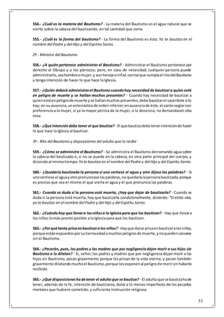 53
554.- ¿Cuál es la materia del Bautismo? - La materia del Bautismo es el agua natural que se
vierte sobre la cabeza del bautizando, en tal cantidad que corra.
555.- ¿Cuál es la forma del bautismo? - La forma del Bautismo es ésta: Yo te bautizo en el
nombre del Padre y del Hijo y del Espíritu Santo.
2º.- Ministro del Bautismo
556.- ¿A quién pertenece administrar el Bautismo? - Administrar el Bautismo pertenece por
derecho al Obispo y a los párrocos; pero, en caso de necesidad, cualquier persona puede
administrarlo,seahombreomujer,y aunherejeoinfiel,contal que cumplael ritodel Bautismo
y tenga intención de hacer lo que hace la Iglesia.
557.- ¿Quién deberá administrarel Bautismocuandohay necesidad de bautizara quien está
en peligro de muerte y se hallan muchos presentes? - Cuando hay necesidad de bautizar a
quienestáenpeligrode muerte yse hallanmuchospresentes,debe bautizarel sacerdote si lo
hay; en su ausencia,uneclesiásticode ordeninferior;enausenciade éste,el varónseglarcon
preferencia a la mujer, si ya la mayor pericia de la mujer, o la decencia, no demandasen otra
cosa.
558.- ¿Queintencióndebe tener el que bautiza? - El que bautizadebe tenerintenciónde hacer
lo que hace la Iglesia al bautizar.
3º.- Rito del Bautismo y disposiciones del adulto que lo recibe
559.- ¿Cómo se administra el Bautismo? - Se administra el Bautismo derramando agua sobre
la cabeza del bautizado o, si no se puede en la cabeza, en otra parte principal del cuerpo, y
diciendoal mismotiempo: Yo te bautizo en el nombre del Padre y del Hijo y del Espíritu Santo.
560.- ¿Quedaría bautizada la persona si uno vertiese el agua y otro dijese las palabras? - Si
unovertiese el aguayotropronunciase laspalabras,noquedaríalapersonabautizada,porque
es preciso que sea el mismo el que vierta el agua y el que pronuncia las palabras.
561.- Cuando se duda si la persona está muerta, ¿hay que dejar de bautizarla? - Cuando se
duda si la persona está muerta, hay que bautizarla condicionalmente, diciendo: “Si estás vivo,
yo te bautizo en el nombre del Padre y del Hijo y del Espíritu Santo.
562.- ¿Cuándohay que llevara losniñosa la Iglesiapara que los bauticen? - Hay que llevara
los niños lo más pronto posible a la Iglesia para que los bauticen.
563.- ¿Porquétanta prisaenbautizaralos niños?- Hayque darse prisaenbautizaralosniños,
porque estánexpuestosporsutiernaedadamuchospeligrosde muerte,ynopuedensalvarse
sin el Bautismo.
564.- ¿Pecarán, pues, los padres y las madres que por negligenciadejen morir a sus hijos sin
Bautismo o lo dilatan? - Si, señor; los padres y madres que por negligencia dejan morir a los
hijos sin Bautismo, pecan gravemente porque les privan de la vida eterna, y pecan también
gravemente dilatandomuchoel Bautismo,porque losexponenal peligrode morirsin haberlo
recibido.
565.- ¿Qué disposicioneshadetener el adultoque se bautiza? - El adultoque se bautizahade
tener, además de la fe, intención de bautizarse, dolor a lo menos imperfecto de los pecados
mortales que hubiere cometido, y suficiente instrucción religiosa.
 