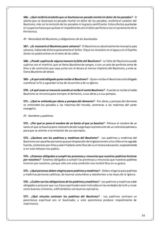 54
566.- ¿Qué recibiríael adultoque se bautizaseen pecadomortal sindolor de lospecados? - El
adulto que se bautizase en pecado mortal sin dolor de los pecados, recibiría el carácter del
Bautismo,más no la remisiónde los pecadosni la gracia santificante.Estosefectosquedarían
ensuspensohastaque quitase el impedimentoconel dolorperfectooconel sacramentode la
Penitencia.
4º.- Necesidad del Bautismo y obligaciones de los bautizados
567.- ¿Es necesarioel Bautismo para salvarse? - El Bautismoesabsolutamentenecesariopara
salvarse,habiendodichoexpresamenteel Señor: Elqueno renaciere en el agua y en el Espíritu
Santo no podrá entrar en el reino de los cielos.
568.- ¿Puede suplirsede algunamanera la falta del Bautismo? - La falta del Bautismopuede
suplirse con el martirio, que se llama Bautismo de sangre, o con un acto de perfecto amor de
Dios o de contrición que vaya junto con el deseo al menos implícito del Bautismo, y este se
llama Bautismo de deseo.
569.- ¿A qué estáobligadoquienrecibe el Bautismo? - Quienrecibe el Bautismoestáobligado
a profesar la fe y a guardar la ley de Jesucristo y de su Iglesia.
570.- ¿A quécosasse renunciacuandoserecibeel santoBautismo? - Cuandose recibe elsanto
Bautismo se renuncia para siempre al demonio, a sus obras y a sus pompas.
571.- ¿Qué se entiende por obras y pompasdel demonio? - Por obras y pompasdel demonio
se entienden los pecados y las máximas del mundo, contrarias a las máximas del santo
evangelio.
5º.- Nombres y padrinos
572.- ¿Por qué se pone el nombre de un Santo al que se bautiza? - Pónese el nombre de un
santo al que se bautizapara colocarlodesde luegobajolaprotecciónde un celestial patronoy
para que se aliente a la imitación de sus ejemplos.
573.- ¿Quiénes son los padrinos y madrinas del Bautismo? - Los padrinos y madrinas del
BautismosonaquellaspersonasquepordisposicióndelaIglesiatienenalosniñosenlasagrada
fuente,contestanporellosysalenfiadoresante Diosde sucristianaeducación,especialmente
si en esto faltasen los padres.
574.- ¿Estamos obligadosacumplirlas promesasy renunciasque nuestros padrinoshicieron
por nosotros? - Estamos obligados a cumplir las promesas y renuncias que nuestros padrinos
hicieron por nosotros, porque sólo con esta condición nos recibió Dios en su gracia.
575.- ¿Quépersonasdeben elegirsepara padrinosymadrinas? - Debenelegirseparapadrinos
y madrinas personas católicas, de buenas costumbres y obedientes a las leyes de la Iglesia.
576.- ¿Cuálessonlasobligacionesdelospadrinosymadrinas?- Lospadrinosymadrinasestán
obligadosa procurar que sus hijosespiritualesseaninstruidosenlasverdadesde la fe y vivan
como buenos cristianos, edificándolos con buenos ejemplos.
577.- ¿Qué vínculos contraen los padrinos del Bautismo? - Los padrinos contraen un
parentesco espiritual con el bautizado; y este parentesco produce impedimento de
matrimonio.
 