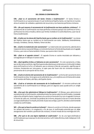 55
CAPITULO III
DEL CRISMA O CONFIRMACIÓN
578.- ¿Qué es el sacramento del Santo Crisma o Confirmación? - El Santo Crisma o
Confirmaciónesun sacramentopor el cual recibimosal Espíritu Santo, se imprime ennuestra
alma el carácter de soldados y apóstoles de Jesucristo y nos hacemos perfectos cristianos.
579.- ¿De qué manera el sacramento de la Confirmación nos hace perfectos cristianos? - El
sacramento de la Confirmación nos hace perfectos cristianos porque nos confirma en la fe y
perfecciona las otras virtudes y dones que hemos recibidoen la santo Bautismo; y por eso se
llama Confirmación.
580.- ¿Cuálesson los donesdel EspírituSanto que se reciben en la Confirmación? - Los dones
del Espíritu Santo que se reciben en la Confirmación son siete: Sabiduría, Entendimiento,
Consejo, Fortaleza, Ciencia, Piedad y Temor de Dios.
581.- ¿Cuál es la materiade este sacramento? - La materiade este sacramento,ademásde la
imposicióndelasmanosdelObispo,eslaUnciónhechaenlafrentedelbautizadoconelsagrado
Crisma, y por esto se llama también Crisma, que quiere decir Unción.
582.- ¿Qué es el sagrado crisma? - El sagrado Crisma es aceite mezclado con bálsamo y
consagrado por el Obispo el Jueves Santo.
583.- ¿Qué significa el óleo y el bálsamo en este sacramento? - En este sacramento, el óleo,
que se derramayconforta,significalagraciaabundanteque se derramaenel almadel cristiano
para confirmarlo en la fe; y el bálsamo, que es oloroso y libra de corrupción, significa que el
cristiano, fortalecido con esta gracia, es apto para dar buen olor de cristianas virtudes y
preservarse de la corrupción de los vicios.
584.- ¿Cuál es la forma del sacramento de la Confirmación? - La forma del sacramento de la
Confirmaciónesésta: Yo tesigno con la señaldela cruz, y te confirmo con el Crisma dela salud,
en el nombre del Padre y del Hijo y del Espíritu Santo.
585.- ¿Cuál es el ministro del sacramento de la Confirmación? - El ministro ordinario del
sacramento de la Confirmación es el Obispo; pero en algunos casos puede serlo un simple
sacerdote.
586.- ¿Con qué rito administra el Obispo la Confirmación? - El Obispo, para administrar el
sacramentode la Confirmación,extiendeprimerolasmanossobre losconfirmados,invocando
sobre ellosal EspírituSanto;luegohace una unciónenformade Cruz con el sagrado Crismaen
la frente de cada uno, diciendo las palabras de la forma; después le da con la mano derecha
unaligerabofetadaenlamejilla,diciendo: la pazsea contigo; yporfin,bendice solemnemente
a todos los confirmados.
587.- ¿Por qué se hace la unciónen la frente? - Hácese la unción enla frente,donde aparecen
las señales del temor y la vergüenza, a fin de que el confirmado entienda que no debe
avergonzarse del nombre y profesión de cristiano, ni tener miedo de los enemigos de la fe.
588.- ¿Por qué se da una ligera bofetada al confirmado? - Se da una ligera bofetada al
confirmadopara que sepaque ha de estar prontoa sufrirtoda afrentay todo trabajopor la fe
de Jesucristo.
 
