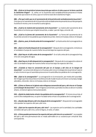 57
599.- ¿Está en la Eucaristíael mismoJesucristoque está en el cieloy que en la tierra nacióde
la Santísima Virgen? - Si, señor; en la Eucaristía está verdaderamente presente el mismo
Jesucristo que está en el cielo y que en la tierra nació de la Santísima Virgen.
600.- ¿Porqué creéis que en el sacramentode laEucaristíaestá verdaderamenteJesucristo? -
Creoque enel sacramentode la Eucaristía estáverdaderamentepresenteJesucristoporquelo
ha dicho El mismo y me lo enseña la santa Iglesia.
601.- ¿Cuál es la materia del sacramento de la Eucaristía? - La materia del sacramento de la
Eucaristía es la misma que empleó Jesucristo, a saber: pan de trigo y vino de vid.
602.- ¿Cuál es la forma del sacramento de la Eucaristía? - La forma del sacramento de la
Eucaristía consiste enlaspalabrasque empleóJesucristo: ésteesmi Cuerpo;ésta es mi Sangre.
603.- ¿Quées, pues,la hostiaantesde laconsagración? - La hostiaantesde laconsagraciónes
pan.
604.- ¿Qué es la hostiadespuésde laconsagración? - Despuésde laconsagración,lahostiaes
el verdadero Cuerpo de nuestro Señor Jesucristo bajo las especies del pan.
605.- ¿Qué hayen el cáliz antes de la consagración? - En el cáliz antesde la consagraciónhay
vino con unas gotas de agua.
606.- ¿Qué hayen el cálizdespuésde la consagración? - Despuésde laconsagraciónestáenel
cáliz la verdadera Sangre de nuestro Señor Jesucristo bajo las especies del vino.
607.- ¿Cuándo se hace la conversión del pan en el Cuerpo y del vino en la Sangre de
Jesucristo? - La conversióndelpanenel Cuerpoydel vinoenlaSangre de Jesucristose hace en
el acto mismoenque el sacerdote pronunciaenlasanta Misa las palabras de la consagración.
608.- ¿Qué es la consagración? - La consagración es la renovación, por medio del sacerdote,
del milagroque hizoJesucristoenlaúltimacenade mudarel panyelvinoensuCuerpoySangre
adorables, diciendo: éste es mi Cuerpo; ésta es mi Sangre.
609.- ¿Cómo se llama en la Iglesia esta milagrosaconversióndel pan y del vinoen el Cuerpo
y enlaSangre deJesucristo? - Esta milagrosaconversión, quetodos losdíasse obraennuestros
altares, la llama la Iglesia transustanciación.
610.- ¿Quiénha dadotanta virtud a laspalabrasde la consagración? - El mismoJesucristo,el
cual es Dios todopoderoso, es quien ha dado tanta virtud a las palabras de la consagración.
611.- ¿Quedaalgodel panydel vinodespuésdelaconsagración? - Despuésde laconsagración
sólo quedan las especies del pan y del vino.
612.- ¿Qué son las especies del pan y del vino? - Las especiessonla cantidady las cualidades
sensibles del pan y del vino, como la figura, el color, el sabor.
613.- ¿Cómopuedenpermanecerlasespeciesdel panydel vinosinsusustancia? - Lasespecies
del pan y del vino permanecen de un modo admirable sin su sustancia por virtud de Dios
omnipotente.
 