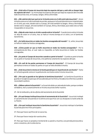 58
614.- ¿Está sólo el Cuerpo de Jesucristo bajo las especies del pan y está sólo su Sangre bajo
las especies del vino? - Lo mismobajo lasespeciesdel panque bajolas especiesdel vinoestá
todo Jesucristo vivo, en Cuerpo, Sangre, Alma y Divinidad.
615.- ¿Me sabríaisdecirpor qué así en lahostiacomo en el cálizestá todoJesucristo? - Así en
lahostiacomoenel cálizestátodoJesucristo,porqueenlaEucaristíaestávivoe inmortal como
en el cielo; por esto, donde está su Cuerpo, allí está también la Sangre, Alma y Divinidad,y
donde está la Sangre, allí está también el Cuerpo, Alma y Divinidad, pues todo esto se halla
inseparable en Jesucristo.
616.- ¿Dejade estar Jesús en el cielo cuandoestáen lahostia? - CuandoJesúsestáenlahostia
no deja de estar en el cielo, mas se halla al mismo tiempo en el cielo y en el Santísimo
Sacramento.
617.- ¿Se hallaJesucristo en todas las hostiasconsagradasdel mundo? - Si, señor;Jesucristo
se halla en todas las hostias consagradas.
618.- ¿Cómo puede ser que se halle Jesucristo en todas las hostias consagradas? - Por la
omnipotencia de Dios, al cual nada es imposible, se halla Jesucristo en todas las hostias
consagradas.
619.- ¿Se parte el Cuerpo de Jesucristo cuandose parte la hostia? - Cuandose parte la hostia
no se parte el Cuerpo de Jesucristo, sino pártense solamente las especies del pan.
620.- ¿En cuál de las partes permanece el Cuerpo de Jesucristo? - El Cuerpo de Jesucristo
permanece entero en todas las partes en que se halla dividida la hostia.
621.- ¿Está Jesucristolo mismoen la hostiagrandeque en lapartículade una hostia? - Tanto
en la hostia grande como en la partícula de una hostia está el mismo Jesucristo.
622.- ¿Por qué se guarda en las Iglesias la Santísima Eucaristía? - La Santísima Eucaristía se
guarda enlasIglesiasparaque allíseaadorada porlosfielesyllevadaalosenfermoscuandola
necesidad lo pidiere.
623.- ¿Débese adorarlaEucaristía? - La Eucaristía debe seradoradade todos,porque contiene
verdadera, real y sustancialmente al mismo Jesucristo Señor nuestro.
2º.- De la institución y de los efectos del sacramento de la Eucaristía
624.- ¿En qué tiempoinstituyóJesucristoel sacramentode la Eucaristía? - Jesucristoinstituyó
el sacramento de la Eucaristía en la última cena que hizo con sus discípulos la noche antes de
su Pasión.
625.- ¿Por qué instituyó Jesucristo la Santísima Eucaristía? - Jesucristo instituyo la Santísima
Eucaristía para tres fines principales:
1º. Para que fuese sacrificio de la nueva ley.
2º. Para que fuese manjar de nuestra alma.
3º. Para que fuese un perpetuo memorial de su pasión y muerte y una prenda preciosa de su
amor a nosotros y de la vida eterna.
 
