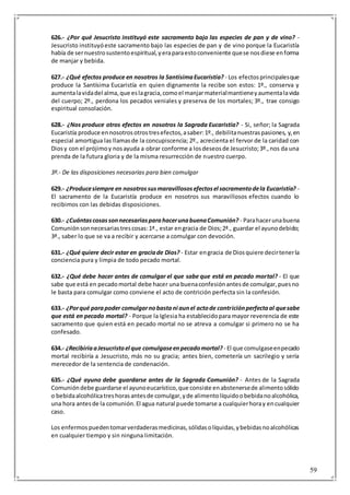 59
626.- ¿Por qué Jesucristo instituyó este sacramento bajo las especies de pan y de vino? -
Jesucristo instituyóeste sacramento bajo las especies de pan y de vino porque la Eucaristía
había de sernuestrosustentoespiritual,yeraparaestoconveniente quese nosdiese enforma
de manjar y bebida.
627.- ¿Qué efectos produce en nosotros la SantísimaEucaristía? - Los efectosprincipalesque
produce la Santísima Eucaristía en quien dignamente la recibe son estos: 1º., conserva y
aumentalavidadel alma,que eslagracia,comoel manjarmaterialmantieneyaumentalavida
del cuerpo; 2º., perdona los pecados veniales y preserva de los mortales; 3º., trae consigo
espiritual consolación.
628.- ¿Nos produce otros efectos en nosotros la Sagrada Eucaristía? - Si, señor; la Sagrada
Eucaristía produce ennosotrosotrostresefectos,asaber:1º., debilitanuestraspasiones, y,en
especial amortigua las llamasde la concupiscencia; 2º., acrecienta el fervor de la caridad con
Diosy con el prójimoy nosayuda a obrar conforme a losdeseosde Jesucristo;3º.,nos da una
prenda de la futura gloria y de la misma resurrección de nuestro cuerpo.
3º.- De las disposiciones necesarias para bien comulgar
629.- ¿Producesiempre en nosotrossusmaravillososefectosel sacramentodela Eucaristía? -
El sacramento de la Eucaristía produce en nosotros sus maravillosos efectos cuando lo
recibimos con las debidas disposiciones.
630.- ¿CuántascosassonnecesariasparahacerunabuenaComunión? - Parahacerunabuena
Comuniónsonnecesariastrescosas:1ª., estar engracia de Dios;2ª., guardar el ayunodebido;
3ª., saber lo que se va a recibir y acercarse a comulgar con devoción.
631.- ¿Qué quiere decir estar en graciade Dios? - Estar engracia de Diosquiere decirtenerla
conciencia pura y limpia de todo pecado mortal.
632.- ¿Qué debe hacer antes de comulgar el que sabe que está en pecado mortal? - El que
sabe que está en pecadomortal debe hacer una buenaconfesiónantesde comulgar,puesno
le basta para comulgar como conviene el acto de contrición perfecta sin la confesión.
633.- ¿Porqué parapoder comulgarnobastani aunel actode contriciónperfectaal quesabe
que está en pecado mortal? - Porque la Iglesia ha establecidopara mayor reverencia de este
sacramento que quien está en pecado mortal no se atreva a comulgar si primero no se ha
confesado.
634.- ¿RecibiríaaJesucristoel que comulgaseenpecadomortal? - El que comulgaseenpecado
mortal recibiría a Jesucristo, más no su gracia; antes bien, cometería un sacrilegio y sería
merecedor de la sentencia de condenación.
635.- ¿Qué ayuno debe guardarse antes de la Sagrada Comunión? - Antes de la Sagrada
Comunióndebe guardarse el ayunoeucarístico,que consiste enabstenersede alimentosólido
o bebidaalcohólicatreshorasantesde comulgar,yde alimentolíquidoobebidanoalcohólica,
una hora antesde la comunión.El agua natural puede tomarse a cualquierhoray encualquier
caso.
Los enfermospuedentomarverdaderasmedicinas,sólidasolíquidas,ybebidasnoalcohólicas
en cualquier tiempo y sin ninguna limitación.
 