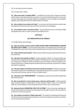 6
11º. La resurrección de los muertos.
12º. Y la vida eterna. Amén.
19.- ¿Que quiere decir la palabra CREO? - La palabra Creo quiere decir: tengo por certísimo
todo lo que en estos doce artículos se contiene, y lo creo con más firmeza que si lo viera con
misojos,porque Dios,que ni puede engañarse ni engañarnos,loha reveladoala santa Iglesia
Católica, y por medio de ella nos lo revela también a nosotros.
20.- ¿Que contienen los artículos del Credo? - Los artículos del Credo contienen todo lo que
principalmente hemos de creer acerca de Dios, de Jesucristo y de la Iglesia.
21.- ¿Es muy bueno rezar a menudo el Credo? - Es provechosísimo rezar a menudo el Credo
para grabar más y más en nuestro corazón las verdades de la fe.
CAPITULO II
DEL PRIMER ARTÍCULO DEL SÍMBOLO
1º.- De Dios Padre y de la Creación
22.- ¿Que nos enseña el primer artículo: CREO EN DIOS PADRE TODOPODEROSO, CREADOR
DEL CIELO Y DE LA TIERRA? - El primerartículodel Credo nosenseñaque hayunsoloDios;que
estodopoderoso,que creóel cieloylatierraytodolo que enel cieloyenla tierrase contiene.
23.- ¿Cómosabemosque hay Dios? - Sabemosque hayDios porque larazón lodemuestrayla
fe lo confirma.
24.- ¿Por qué se dice que Dios es Padre? - Se dice que Dioses Padre:1º. Porque esPadre,por
naturaleza, de la segunda persona de la Santísima Trinidad, que es el Hijo engendrado por El.
2º. Porque Dios es Padre de todos los hombres que el ha creado, conserva y gobierna. 3º.
Porque finalmente, es Padre por gracia de todos los buenos cristianos, que por eso se llaman
hijos de Dios adoptivos.
25.- ¿Por qué el Padre es laPrimera Personade la SantísimaTrinidad? - El Padre eslaprimera
Persona de la Santísima Trinidad porque no procede de otra persona, sino que es el principio
de las otras dos Personas, que son el Hijo y el Espíritu Santo.
26.- ¿Qué quiere decir TODOPODEROSO? - Todopoderoso quiere decir que Dios puede hacer
todo cuanto quiere.
27.- Dios no puede pecar ni morir ¿cómo,pues, se dice que todolo puede? - Se dice que Dios
todo lo puede, aunque no pueda pecar ni morir, porque el pecar o morir no es efecto de
potencia, sino de flaqueza, la cual no puede hallarse en Dios, que es perfectísimo.
28.- ¿Qué quiere decir CREADOR DEL CIELO YDE LA TIERRA? - Crear eshacerde nadaalgo;por
estose dice Creadordel cieloyde la tierra,porque hizode nada el cieloy la tierray cuanto en
el cielo y en la tierra se contiene.
29.- ¿Fue creado el mundopor el Padre solamente? - El mundofue creado igualmente porlas
tres divinasPersonas,porque todocuantohace una Personarespectoa las criaturas,lo hacen
con el mismo acto las otras dos.
 
