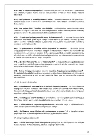 60
636.- ¿Qué eslacomuniónporViático? - LaComuniónporViático eslaque se daalosenfermos
que están en peligro de muerte para que les sustente en el viaje que hacen de esta vida a la
Eternidad.
637.- ¿Qué quiere decir: Saberlo que se va a recibir? - Saberlo quese va a recibir quiere decir:
conocerlas cosasque se enseñanenlaDoctrinacristianaacerca de este sacramentoy creerlas
firmemente.
638.- Qué quiere decir: Comulgar con devoción? - Comulgar con devoción quiere decir
acercarse alasagradaComuniónconhumildadymodestia,asíenlapersonacomoenelvestido,
prepararse antes y dar gracias después de la sagrada comunión.
639.- ¿En qué consiste la preparación antes de la Comunión? - La preparación antes de la
Comunión consiste en gastar algún tiempo en considerar lo que vamos a recibir y quiénes
somos nosotros y en hacer actos de fe, esperanza, caridad, contrición,adoración, humildad y
deseo de recibir a Jesucristo.
640.- ¿En qué consiste la acción de gracias después de la Comunión? - La acción de gracias
después de la Comunión consiste en recogernos interiormente y honrar al Señor dentro de
nosotros mismos, renovando los actos de fe, esperanza, caridad, adoración, agradecimiento,
ofrecimientoypetición,sobre todode aquellasgraciasque son más necesariaspara nosotros
o para las personas de nuestra mayor obligación.
641.- ¿Qué debe hacerse el díaque se hacomulgado? - El día que se ha comulgadodebe estar
uno recogido en cuanto le sea posible, ocuparse en obras de piedad y cumplir con mayor
diligencia las obligaciones del propio estado.
642.- Cuánto tiempo permanece en nosotros Jesucristo después de la Sagrada Comunión? -
Despuésde laSagrada Comuniónpermanece ennosotrosJesucristoconsugracia mientrasno
pecamos mortalmente, y con su real presencia, hasta que se consumen las especies
sacramentales.
4º.- De la manera de comulga
643.- ¿Cómohemosde estar en el acto de recibir la SagradaComunión? - Enel acto de recibir
la Sagrada Comunión hemos de estar arrodillados, tener la cabeza medianamente levantada,
losojosmodestosy vueltosala Sagrada Hostia,la boca suficientemente abiertaylalenguaun
poco fuera sobre el labio.
644.- ¿Cómo hayque tener la bandejade la Comunión? - La bandejade la Comuniónhayque
tenerla de manera que recoja la Sagrada Hostia, si por ventura viniese a caer.
645.- ¿Cuándo hemos de tragar la Sagrada Hostia? - Hemos de tragar la Sagrada Hostia lo
antes posible y abstenernos de escupir por algún tiempo.
646.- ¿Qué hay que hacer si la Sagrada Hostia se pega al paladar? - Si la Sagrada Hostia se
pega al paladar, ha de despegarse con la lengua, y jamás con los dedos.
5º.- Del precepto de la Comunión
647.- ¿Cuándo hay obligaciónde comulgar? - Hay obligación de comulgar todos los años por
Pascua florida o de Resurrección y, además, en peligro de muerte.
 