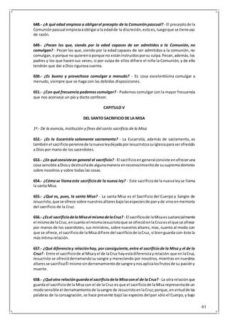 61
648.- ¿A qué edad empieza a obligarel precepto de la Comuniónpascual? - El preceptode la
Comuniónpascual empiezaaobligara la edadde la discreción,estoes,luegoque se tieneuso
de razón.
649.- ¿Pecan los que, siendo por la edad capaces de ser admitidos a la Comunión, no
comulgan? - Pecan los que, siendo por la edad capaces de ser admitidos a la comunión, no
comulgan,o porque no quierenoporque no estáninstruidosporsu culpa.Pecan,además,los
padres y los que hacen sus veces, si por culpa de ellos difiere el niño la Comunión, y de ello
tendrán que dar a Dios rigurosa cuenta.
650.- ¿Es bueno y provechoso comulgar a menudo? - Es cosa excelentísima comulgar a
menudo, siempre que se haga con las debidas disposiciones.
651.- ¿Con qué frecuencia podemos comulgar? - Podemos comulgar con la mayor frecuencia
que nos aconseje un pío y docto confesor.
CAPITULO V
DEL SANTO SACRIFICIO DE LA MISA
1º.- De la esencia, institución y fines del santo sacrificio de la Misa
652.- ¿Es la Eucaristía solamente sacramento? - La Eucaristía, además de sacramento, es
tambiénel sacrificioperennede lanuevaleydejadoporJesucristoasuIglesiaparaserofrecido
a Dios por mano de los sacerdotes.
653.- ¿En quéconsisteen general el sacrificio? - El sacrificioengeneralconsisteenofreceruna
cosa sensible aDiosy destruirlade algunamanera enreconocimientode susupremodominio
sobre nosotros y sobre todas las cosas.
654.- ¿Cómose llamaeste sacrificiode la nueva ley? - Este sacrificiode la nuevaleyse llama
la santa Misa.
655.- ¿Qué es, pues, la santa Misa? - La santa Misa es el Sacrificio del Cuerpo y Sangre de
Jesucristo,que se ofrece sobre nuestrosaltaresbajolasespeciesde panyde vinoenmemoria
del sacrificio de la Cruz.
656.- ¿Esel sacrificiodelaMisael mismodelaCruz? - El sacrificiode laMisaessustancialmente
el mismode laCruz,encuanto el mismoJesucristoque se ofrecióenlaCruzesel que se ofrece
por manos de los sacerdotes, sus ministros, sobre nuestrosaltares; mas, cuanto al modo con
que se ofrece,el sacrificiode la Misa difiere del sacrificiode laCruz, si bienguarda con éste la
más íntima relación.
657.- ¿Qué diferenciay relaciónhay, por consiguiente,entre el sacrificiode la Misa y el de la
Cruz?- Entre el sacrificiode al Misay el de laCruz hayestadiferenciayrelación:que enlaCruz,
Jesucristo se ofrecióderramandosu sangre y mereciendo por nosotros, mientras en nuestros
altaresse sacrificaÉl mismosinderramamientode sangre ynosaplicalosfrutosde su pasióny
muerte.
658.- ¿Quéotra relaciónguardael sacrificiodela Misaconel de laCruz? - La otrarelaciónque
guarda el sacrificiode la Misa con el de la Cruz es que el sacrificiode la Misa representade un
modosensible el derramamientode lasangre de JesucristoenlaCruz;porque,envirtudde las
palabras de la consagración, se hace presente bajo las especies del pan sólo el Cuerpo,y bajo
 
