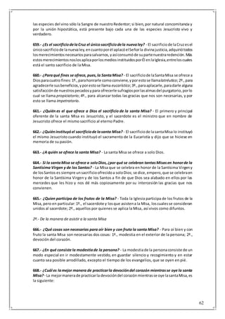 62
las especies del vino sólo la Sangre de nuestroRedentor; si bien, por natural concomitancia y
por la unión hipostática, está presente bajo cada una de las especies Jesucristo vivo y
verdadero.
659.- ¿Es el sacrificiodelaCruz el únicosacrificiodela nuevaley? - El sacrificiode laCruzesel
únicosacrificiode lanuevaley,encuantoporél aplacóelSeñorla divinajusticia,adquiriótodos
losmerecimientosnecesariosparasalvarnos,yasíconsumóde supartenuestraredención.Más
estosmerecimientosnoslosaplicaporlosmediosinstituidosporÉl enlaIglesia,entreloscuales
está el santo sacrificio de la Misa.
660.- ¿Paraqué fines se ofrece, pues,la SantaMisa? - El sacrificiode laSantaMisa se ofrece a
Diosparacuatro fines:1º.,parahonrarle comoconviene,yporestose llamalatréutico;2º.,para
agradecerle susbeneficios,yporestose llama eucarístico;3º.,paraaplacarle,paradarle alguna
satisfacciónde nuestrospecadosypara ofrecerle sufragiosporlasalmasdel purgatorio,porlo
cual se llama propiciatorio; 4º., para alcanzar todas las gracias que nos son necesarias, y por
esto se llama impetratorio.
661.- ¿Quién es el que ofrece a Dios el sacrificio de la santa Misa? - El primero y principal
oferente de la santa Misa es Jesucristo, y el sacerdote es el ministro que en nombre de
Jesucristo ofrece el mismo sacrificio al eterno Padre.
662.- ¿Quiéninstituyóel sacrificiode lasanta Misa? - El sacrificiode lasantaMisa lo instituyó
el mismo Jesucristo cuando instituyó el sacramento de la Eucaristía y dijo que se hiciese en
memoria de su pasión.
663.- ¿A quién se ofrece la santa Misa? - La santa Misa se ofrece a solo Dios.
664.- Si la santaMisa se ofrece a soloDios,¿por qué se celebran tantasMisasen honorde la
Santísima Virgen y de los Santos? - La Misa que se celebra en honor de la Santísima Virgeny
de losSantos es siempre unsacrificioofrecidoa soloDios; se dice,empero,que se celebraen
honor de la Santísima Virgen y de los Santos a fin de que Dios sea alabado en ellos por las
mercedes que les hizo y nos dé más copiosamente por su intercesión las gracias que nos
convienen.
665.- ¿Quien participa de los frutos de la Misa? - Toda la Iglesia participa de los frutos de la
Misa, pero en particular:1º., el sacerdote y losque asistena la Misa, loscualesse consideran
unidos al sacerdote; 2º., aquellos por quienes se aplica la Misa, así vivos como difuntos.
2º.- De la manera de asistir a la santa Misa
666.- ¿Qué cosas son necesarias para oír bien y con fruto la santa Misa? - Para oí bien y con
fruto la santa Misa son necesarias dos cosas: 1ª., modestia en el exterior de la persona; 2ª.,
devoción del corazón.
667.- ¿En qué consiste la modestiade la persona? - La modestiade la personaconsiste de un
modo especial en ir modestamente vestido, en guardar silencio y recogimiento y en estar
cuanto sea posible arrodillado, excepto el tiempo de los evangelios, que se oyen en pié.
668.- ¿Cuál es lamejor manera de practicarla devocióndel corazón mientrasse oye la santa
Misa?- La mejormanerade practicarla devocióndel corazónmientrasse oye lasantaMisa,es
la siguiente:
 