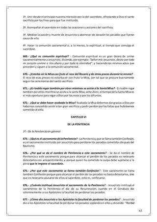 63
1º. Unir desde el principio nuestra intención con la del sacerdote, ofreciendo a Dios el santo
sacrificio por los fines para que fue instituido.
2º. Acompañar al sacerdote en todas las oraciones y acciones del sacrificio.
3º. Meditar la pasión y muerte de Jesucristo y aborrecer de corazón los pecados que fueron
causa de ella.
4º. Hacer la comunión sacramental o, a lo menos, la espiritual, al tiempo que comulga el
sacerdote.
669.- ¿Qué es comunión espiritual? - Comunión espiritual es un gran deseo de unirse
sacramentalmente a Jesucristo, diciendo, por ejemplo: “Señor mío Jesucristo, deseo con todo
mi corazón unirme a Vos ahora y por toda la eternidad”, y haciendo los mismos actos que
preceden y siguen a la comunión sacramental.
670.- ¿Estorba oír la Misacon fruto el rezo del Rosario y de otras preces durante la misma? -
El rezo de esas preces no estorba oír con fruto la Misa, con tal que se procure buenamente
seguir las ceremonias del santo sacrificio.
671.- ¿Es loable rogar tambiénpor otros mientras se asiste a la SantaMisa? - Es loable rogar
tambiénporotros mientrasse asiste a la santa Misa; antesbien,el tiempode laSanta Misa es
el más oportuno para rogar a Dios por los vivos y por los difuntos.
672.- ¿Qué se debe hacer acabada la Misa? Acabada la Misa debemos dar gracias a Dios por
habernos concedido asistir a tan gran sacrificio y pedir perdón por las faltas que hubiésemos
cometido al oírla.
CAPITULO VI
DE LA PENITENCIA
1º.- De la Penitencia en general
673.- ¿Quées el sacramentodelaPenitencia? - La Penitencia,que se llamatambiénConfesión,
es el sacramento instituido por Jesucristo para perdonar los pecados cometidos después del
Bautismo.
674.- ¿Por qué se da el nombre de Penitencia a este sacramento? - Se da el nombre de
Penitencia a este sacramento porque para alcanzar el perdón de los pecados es necesario
detestarlos con arrepentimiento, y porque quien ha cometido la culpa debe sujetarse a la
pena que le impone el sacerdote.
675.- ¿Por qué este sacramento se llama también Confesión? - Este sacramento se llama
también Confesión porque para alcanzar el perdón de los pecados no basta detestarlos, sino
que es necesario acusarse de ellos al sacerdote, esto es, confesarse.
676.- ¿Cuándo instituyó Jesucristo el sacramento de la Penitencia? - Jesucristo instituyó el
sacramento de la Penitencia el día de su Resurrección, cuando en el Cenáculo dio
solemnemente a sus Apóstoles la facultad de perdonar los pecados.
677.- ¿Cómo dio Jesucristo a los Apóstoles la facultad de perdonar los pecados? - Jesucristo
dio a los Apóstoles la facultad de perdonar lospecados soplandoen ellos y diciendo: “Recibid
 