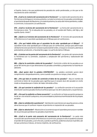 64
el Espíritu Santo; a los que perdonareis los pecados les serán perdonados, y a los que se los
retuviereis les serán retenidos”.
678.- ¿Cuál es la materia del sacramento de la Penitencia? - La materiadel sacramento de la
Penitenciase distingueenremotaypróxima.Lamateriaremotasonlospecadoscometidospor
el penitentedespuésdelBautismo,ylamateriapróxima,losactosdel mismopenitente,asaber:
la contrición, la acusación y la satisfacción.
679.- ¿Cuál es la forma del sacramento de la Penitencia? - La forma del sacramento de la
Penitencia es ésta: “Yo te absuelvo de tus pecados, en el nombre del Padre y del Hijo y del
espíritu Santo. Amén”.
680.- ¿Quién es el ministro del sacramento de la Penitencia? - El ministro del sacramento de
la Penitencia es el sacerdote aprobado por el Obispo para oír confesiones.
681.- ¿Por qué habéis dicho que el sacerdote ha de estar aprobado por el Obispo? - El
sacerdote ha de estar aprobado por el Obispo para oír confesiones, porque para administrar
válidamenteestesacramentonobastalapotestaddel orden,sinoque esnecesario,además,la
potestad de jurisdicción, o facultad de juzgar, la cual ha de darla el Obispo.
682.- ¿Cuántassonlaspartesdel sacramentode la Penitencia? - Las partesdel sacramentode
la Penitencia son la contrición, confesión y satisfacción del penitente y laabsolución del
sacerdote.
683.- ¿Qué es la contrición o dolor de los pecados? - Contrición o dolor de los pecados es un
pesar del ánimo por el que detestamos los pecados cometidos y proponemos no hacerlos en
adelante.
684.- ¿Qué quiere decir la palabra CONTRICIÓN? - La palabra contrición quiere decir
rompimiento o despedazamiento, como cuando una piedra se rompe y hace añicos.
685.- ¿Por qué dais el nombre de contrición al dolor de los pecados? - Doy en nombre de
contrición al dolor de los pecados para significar que el corazón duro del pecador en cierto
modo se despedaza por el dolor de haber ofendido a Dios.
686.- ¿En qué consiste la confesión de los pecados? - La confesión consiste en la acusación
distintade nuestrospecadoshechaal confesorpara que nos dé la absolución y la penitencia.
687.- ¿Por qué la confesión se llama acusación? - La confesión se llama acusación porque no
ha de ser una relacióncualquiera,sinounaverdaderaydolorosamanifestaciónde lospropios
pecados.
688.- ¿Qué es satisfacciónopenitencia? - Satisfacciónopenitenciasonaquellasprecesuotras
obras buenas que el confesor impone al penitente en expiación de sus pecados.
689.- ¿Qué es absolución? - Absolucióneslasentenciaque el sacerdote pronunciaennombre
de Jesucristo para perdonar los pecados al penitente.
690.- ¿Cuál es la parte más necesaria del sacramento de la Penitencia? - La parte más
necesariadel sacramentode laPenitenciaeslacontrición,porquesinellanopodemosalcanzar
el perdónde lospecados,ycon ellasola,cuandoesperfecta,podemosalcanzarel perdón,con
tal que juntemos el deseo, al menos implícito, de confesarnos.
 