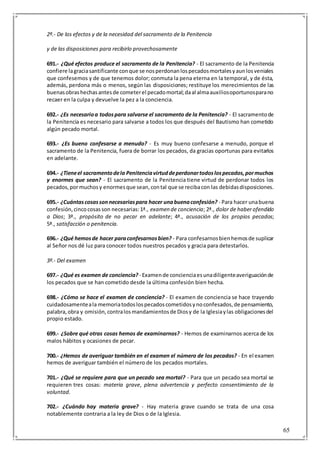 65
2º.- De los efectos y de la necesidad del sacramento de la Penitencia
y de las disposiciones para recibirlo provechosamente
691.- ¿Qué efectos produce el sacramento de la Penitencia? - El sacramento de la Penitencia
confiere lagraciasantificante conque se nosperdonanlospecadosmortalesyaunlosveniales
que confesemos y de que tenemos dolor; conmuta la pena eterna en la temporal, y de ésta,
además, perdona más o menos, según las disposiciones; restituye los merecimientos de las
buenasobrashechasantesde cometerel pecadomortal;daal almaauxiliosoportunosparano
recaer en la culpa y devuelve la pez a la conciencia.
692.- ¿Es necesarioa todospara salvarse el sacramento de la Penitencia? - El sacramentode
la Penitencia es necesario para salvarse a todos los que después del Bautismo han cometido
algún pecado mortal.
693.- ¿Es bueno confesarse a menudo? - Es muy bueno confesarse a menudo, porque el
sacramento de la Penitencia, fuera de borrar los pecados, da gracias oportunas para evitarlos
en adelante.
694.- ¿Tieneel sacramentodela Penitenciavirtuddeperdonartodoslospecados,pormuchos
y enormes que sean? - El sacramento de la Penitencia tiene virtud de perdonar todos los
pecados,pormuchosy enormesque sean,contal que se recibacon las debidasdisposiciones.
695.- ¿Cuántascosassonnecesariaspara hacer unabuenaconfesión? - Para hacer unabuena
confesión,cincocosasson necesarias:1ª., examen de conciencia; 2ª., dolor de haberofendido
a Dios; 3ª., propósito de no pecar en adelante; 4ª., acusación de los propios pecados;
5ª., satisfacción o penitencia.
696.- ¿Qué hemosde hacer paraconfesarnosbien? - Para confesarnosbienhemosde suplicar
al Señor nos dé luz para conocer todos nuestros pecados y gracia para detestarlos.
3º.- Del examen
697.- ¿Qué es examen de conciencia? - Examende concienciaesunadiligenteaveriguaciónde
los pecados que se han cometido desde la última confesión bien hecha.
698.- ¿Cómo se hace el examen de conciencia? - El examen de conciencia se hace trayendo
cuidadosamenteala memoriatodoslospecadoscometidosynoconfesados,de pensamiento,
palabra,obra y omisión,contralosmandamientosde Diosy de la Iglesiaylas obligacionesdel
propio estado.
699.- ¿Sobre qué otras cosas hemos de examinarnos? - Hemos de examinarnos acerca de los
malos hábitos y ocasiones de pecar.
700.- ¿Hemos de averiguar también en el examen el número de los pecados? - En el examen
hemos de averiguar también el número de los pecados mortales.
701.- ¿Qué se requiere para que un pecado sea mortal? - Para que un pecado sea mortal se
requieren tres cosas: materia grave, plena advertencia y perfecto consentimiento de la
voluntad.
702.- ¿Cuándo hay materia grave? - Hay materia grave cuando se trata de una cosa
notablemente contraria a la ley de Dios o de la Iglesia.
 