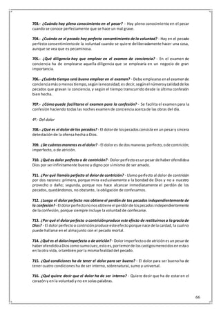66
703.- ¿Cuándo hay pleno conocimiento en el pecar? - Hay pleno conocimientoen el pecar
cuando se conoce perfectamente que se hace un mal grave.
704.- ¿Cuándo en el pecado hay perfecto consentimiento de la voluntad? - Hay en el pecado
perfecto consentimientode la voluntad cuando se quiere deliberadamente hacer una cosa,
aunque se vea que es pecaminosa.
705.- ¿Qué diligencia hay que emplear en el examen de conciencia? - En el examen de
conciencia ha de emplearse aquella diligencia que se emplearía en un negocio de gran
importancia.
706.- ¿Cuánto tiempo será bueno emplear en el examen? - Debe emplearse enel examende
concienciamáso menostiempo,segúnlanecesidad;es decir,segúnel númeroycalidadde los
pecados que gravan la conciencia, y según el tiempo transcurrido desde la última confesión
bien hecha.
707.- ¿Cómo puede facilitarse el examen para la confesión? - Se facilita el examen para la
confesión haciendo todas las noches examen de conciencia acerca de las obras del día.
4º.- Del dolor
708.- ¿Qué es el dolor de los pecados? - El dolorde lospecadosconsiste enun pesary sincera
detestación de la ofensa hecha a Dios.
709. ¿De cuántasmaneras es el dolor? - El dolores de dos maneras:perfecto,ode contrición;
imperfecto, o de atrición.
710. ¿Qué es dolor perfecto o de contrición? - Dolor perfectoesunpesar de haber ofendidoa
Dios por ser infinitamente bueno y digno por sí mismo de ser amado.
711. ¿Por qué llamáis perfecto al dolor de contrición? - Llamo perfecto al dolor de contrición
por dos razones: primera, porque mira exclusivamente a la bondad de Dios y no a nuestro
provecho o daño; segunda, porque nos hace alcanzar inmediatamente el perdón de los
pecados, quedándonos, no obstante, la obligación de confesarnos.
712. ¿Luego el dolor perfecto nos obtiene el perdón de tos pecados independientemente de
la confesión? - El dolorperfectononosobtiene el perdónde lospecadosindependientemente
de la confesión, porque siempre incluye la voluntad de confesarse.
713. ¿Por qué el dolorperfecto o contriciónproduce este efecto de restituirnosa lagracia de
Dios? - El dolorperfectoo contriciónproduce este efectoporque nace de la cardad, la cual no
puede hallarse en el alma junto con el pecado mortal.
714. ¿Qué es el dolorimperfecto o de atrición? - Dolor imperfectoode atriciónesunpesarde
haberofendidoaDioscomo sumoJuez,estoes,portemorde loscastigosmerecidosenestao
en la otra vida, o también por la misma fealdad del pecado.
715. ¿Qué condiciones ha de tener el dolor para ser bueno? - El dolor para ser bueno ha de
tener cuatro condiciones ha de ser interno, sobrenatural, sumo y universal.
716. ¿Qué quiere decir que el dolor ha de ser interno? - Quiere decir que ha de estar en el
corazón y en la voluntad y no en solas palabras.
 