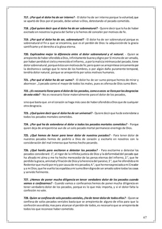 67
717. ¿Por qué el dolor ha de ser interno? - El dolor ha de ser interno porque la voluntad,que
se apartó de Dios por el pecado, debe volver a Dios, detestando el pecado cometido.
718. ¿Qué quiere decir que el dolor ha de ser sobrenatural? - Quiere decirque loha de haber
excitado en nosotros la gracia del Señor y lo hemos dé concebir por motivos de fe.
719. ¿Por qué el dolor ha de ser, sobrenatural? - El dolor ha de ser sobrenatural porque es
sobrenatural el fin a que se encamina, que es el perdón de Dios: la adquisiciónde la gracia
santificarte y el derecho a la glosa eterna.
720. Explicadme mejor la diferencia entre el dolor sobrenatural y el natural. - Quien se
arrepiente de haberofendidoaDios,infinitamente buenoydignopor Sí mismode ser amado,
por haber perdidoel cieloymerecidoel infierno,,oporla maliciaintrínsecadel pecado,tiene
dolorsobrenatural,porqueéstossonmotivosde fe;peroquien se arrepintieseúnicamentepor
la deshonra o castigo que le nene de los hombres, o por algún daño puramente temporal,
tendría dolor natural, porque se arrepentiría por solos motivos humanos.
721. ¿Por qué el dolor ha de ser sumo? - El dolor ha de ser sumo porque hemos de mirar y
aborrecer .,1 pecado como el mayor de todos los males, pues es ofensa de Dios sumo Bien.
722. ¿Es necesariollorarpara el dolorde los pecados,comoaveces se lloraporlasdesgracias
de esta vida? - No es necesario llorar materialmente para el dolor de los pecados,
sinoque basta que .enel corazón se haga más caso de haberofendidoaDiosque de cualquier
otra desgracia.
723. ¿Quéquiere decir que el dolorha de ser universal? - Quiere decirque hade extenderse a
todos los pecados mortales cometidos.
724. ¿Por qué ha de extenderse el dolor a todos los pecados mortales cometidos? - Porque
quien deja de arrepentirse aun de un solo pecado mortal permanece enemigo de Dios.
725. ¿Qué hemos de hacer para tener dolor de nuestros pecados? - Para tener dolor de
nuestros pecados hemos de pedirlo a Dios de corazón y excitarlo en nosotros con la
consideración del mal inmenso que hemos hecho pecando.
726. ¿Qué haréis para excitaron a detestar los pecados? - Para excitarme a detestar los
pecados consideraré: 1°, el rigor de la infinita justicia de Dios y la deformidaddel pecado que
ha afeado mi alma y me ha hecho merecedor de las penas eternas del infierno, 2.°, que he
perdidolagracia,amistadyfiliaciónde Diosylaherenciadel paraíso;3 °, que he ofendidoami
Redentorque muriópormíyporcausade mispecados;4.°,que hemenospreciadoami Creador
ya mi Dios;que he vueltolasespaldasami sumoBiendignode seramadosobre todaslascosas
y servido fielmente.
727. ¿Hemos de poner mucha diligencia en tercer verdadero dolor de los pecados cuando
vamos a confesarnos? - Cuando vamos a confesarnos hemos de poner mucha diligencia en
tener verdadero dolor de los pecados, porque es lo que más importa, y si el dolor falta la
confesión no vale.
728. Quien se confiesade solopecadosveniales,¿hade tener dolorde todosellos? - Quiense
confiesa de solos pecados veniales basta que se arrepienta de alguno de ellos para que la
confesiónseaválida;maspara alcanzar el perdónde todos,es necesarioque se arrepientade
todos los que reconoce haber cometido.
 
