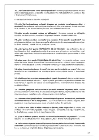 69
742. ¿Qué consideraciones sirven para el propósito? - Para el propósito sirven las mismas
consideracionesque valenparaexcitarel dolor,asaber:losmotivosde temerlajusticiade Dios
y de amar su infinita bondad.
6 °-De la acusación de los pecados al confesor
743. ¿Qué haréis después que os hayáis dispuesto ala confesión con el examen, dolor, y
propósito? - Después que me haya dispuesto a la confesióncon el examen, dolor y propósito
iré al confesor y , me acusaré de mis pecados, para obtener la absolución.
744. ¿Qué pecados hemos de confesar por obligación? - Hemos de confesar por obligación
todos los pecados mortales; aunque es muy bueno confesar también los veniales.
745. ¿Qué condiciones deben acompañar a la acusación de los pecados a confesión? - Las
principales condicionesque deben acompañar a la confesiónde nuestrospecados,son cinco:
ha de ser humilde,, entera, sincera, prudente y breve.
746. ¿Qué quiere decir que la CONFESIÓN HA DE SER HUMILDE? - La confesión ha de ser
humilde quiere decir que el penitente ha de acusarse ante el confesor, no con altivez en el
ánimo o en las palabras, sino con los sentimientos de un delincuente que reconoce su culpa
ante el juez.
747. ¿Qué quiere decir que laCONFESIÓNHA DE SER ENTERA? - La confesiónhade serentera
quiere decir que hemos de manifestar con sus circunstancias y número todos los pecados
mortalescometidosdesde laúltimaconfesiónbienhecha,yde loscualestenemosconciencia.
748: ¿Qué circunstancias,hemos de manifestarpara que la confesiónsea entera? - Para que
la confesión sea entera hemos de manifestar las circunstancias que mudan la especie del
pecado.
749. ¿Cuálesson lascircunstanciasquemudanlaespecie del pecado? - Las circunstanciasque
mudan la especie del pecadoson:1°, aquellasporlas que una acción pecaminosade venial se
hace mortal; 2°, aquellas por las que una acción pecaminosa encierra la malicia de dos o más
pecados mortales.
750. Traedme ejemplo de una circunstancia que mude en mortal un pecado venial. - Quien
porexcusarse dijere unamentira,de lasqueresultare grave dañoal prójimo,debe declararesta
circunstancia, que muda la mentira oficiosa en gravemente dañosa.
751. Traedme ahora ejemplode una circunstanciapor la que una mismaacción pecaminosa
encierra la malicia de dos o más pecados. - Quien hubiere hurtado una cosa sagrada, debe
acusarse de esta circunstancia, que añade al hurto la malicia del sacrilegio.
752. Si uno no está cierto de haber cometido un pecado, ¿debe confesarlo? - Si uno no está
ciertode haber cometidounpecado,no estáobligadoa confesarlo,perosi quiere confesarlo,
ha de añadir que no está cierto de haberlo cometido.
753. ¿Qué ha de hacer quienno recuerda con exactitudel númerode sus pecados? - Quienno
recuerda con exactitud el número de sus pecados, ha de decir el número aproximado.
754. ¿Hizobuenaconfesiónquiencallópor puro olvidounpecado mortal o una circunstancia
necesaria? - Quiencallópor puro olvidoun pecadomortal o una circunstancia necesaria,hizo
buena confesión, si empleó la debida diligencia para recordarlo.
 
