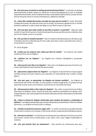 7
30.- ¿Por qué,pues,lacreaciónse atribuyeparticularmenteal Padre? - La creaciónse atribuye
particularmente al Padre porque es efecto de la divina Omnipotencia; la cual se atribuye
especialmenteal Padre,comolasabiduría al Hijo y labondadal Espíritu Santo,aunque lastres
divinas Personas tienen la misma omnipotencia, sabiduría y bondad.
31.- ¿Tiene Dios cuidadodel mundoy de todas lascosas que ha creado? Si,señor; Diostiene
cuidadodel mundoy de todaslas cosas que ha creado, lasconserva y gobiernacon su infinita
bondad y sabiduría, y nada sucede acá abajo sin que Dios lo quiera o permita.
32.- ¿Por qué decís que nada sucede sin que Dios lo quiera o lo permita? - Digo que nada
sucede sin que Dios lo quiera o lo permita porque hay cosas que Dios quiere y manda y otras
que no las impide, como es el pecado.
33.- ¿Por que Diosno impideel pecado? - Diosno impide el pecadoporqueaundel abuso,que
el hombre hace de la libertad que El le dio, sabe sacar bien y hacer que brille más y más su
misericordia o su justicia.
2º.- De los Ángeles
34.- ¿Cuáles son las criaturas más nobles que Dios ha creado? - Las criaturas más nobles
creadas por Dios son los Ángeles.
35.- ¿Quiénes son los Ángeles? - Los Ángeles son criaturas inteligentes y puramente
espirituales.
36.- ¿Para que fin creó Dios a los Ángeles? - Dios creó a los Ángeles para que le honren y le
sirvan y para hacerlos eternamente bienaventurados.
37.- ¿Qué forma o figura tienen los Ángeles? - Los Ángeles no tienen forma ni figura alguna
sensible, porque son puros espíritus, que subsisten sin necesidad de estar unidos a cuerpo
alguno.
38.- ¿Por qué, pues, se representan los Ángeles con formas sensibles? - Los Ángeles se
representan con formas sensibles: 1º, para ayudar a nuestra imaginación; 2º, porque así han
aparecido muchas veces a los hombres, como leemos en las Santas Escrituras.
39.- ¿Permanecieron fieles a Dios todos los Ángeles? - No, señor; no permanecieron fielesa
Dios todos los Ángeles; antes, muchos de ellos, por soberbia, pretendieron ser iguales a El e
independientes,yporeste pecadofuerondesterradosparasiempre del paraísoy condenados
al infierno.
40.- ¿Cómo se llaman los Ángeles desterrados para siempre del paraíso y condenados al
infierno? - LosÁngelesdesterradosparasiempre del paraísoycondenadosal infiernose llaman
demonios, y su caudillo se llama Lucifer o Satanás.
41.- ¿Pueden los demonios hacernos algún mal? - Sí, señor; los demonios pueden hacernos
muchomal enel almay enel cuerpo,si Dioslesda licencia,mayormente tentándonosapecar.
42.- ¿Porqué nos tientan? - Los demoniosnostientanporlaenvidiaque nostienen,lacual les
hace desear nuestra eterna condenación, y por odio a Dios, cuya imagen resplandece en
nosotros.
43.- ¿Por qué permite Dios las tentaciones? - Dios permite las tentaciones para que,
 