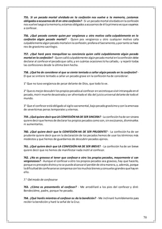 70
755. Si un pecado mortal olvidado en la confesión nos vuelve a la memoria, ¿estamos
obligadosaacusarnosde él en otra confesión? - Si un pecadomortal olvidadoenlaconfesión
nosvuelve luegoalamemoria,estamosobligadosaacusarnosde éllaprimeravezque vayamos
a confesar.
756. ¿Qué pecado comete quien por vergüenza u otro motivo calla culpablemente en la
confesión algún pecado mortal? - Quien pos vergüenza u otro cualquier motivo calla
culpablementealgúnpecadomortalenlaconfesión;profanaelSacramento,yportantose hace
reo de gravísimo sacrilegio.
757. ¿Qué hará para tranquilizar su conciencia quien calló culpablemente algún pecado
mortal en la confesión? - Quiencallóculpablemente algúnpecadomortal enlaconfesióndebe
declarar al confesorel pecadoque callo,y en cuántas ocasionesloha callado,- y repetirtodas
las confesiones desde la última bien hecha.
758. ¿Qué ha de considerar el que se siente tentado a callar algúnpecado en la confesión? -
El que se sintiere tentado a callar un pecado grave en la confesión ha de considerar:
1° Que no tuvo vergüenza de pecar delante de Dios, que todo lo ve.
2° Que esmejordescubrirlospropiospecadosal confesor ensecretoque vivirintranquiloenel
pecado,morir muerte desastraday ser afrentadoel día del juiciouniversal delante de todoel
mundo.
3° Que el confesorestáobligadoal sigilosacramental,bajopecadogravísimoyconlaamenaza
de severísimas penas temporales y eternas.
759. ¿Quéquiere decirqueLA CONFESIÓNHADE SER SINCERA? - La confesiónhade sersincera
quiere decirque hemosde declararlospropiospecadoscomoson,sinexcúsanos,disminuirlos
ni aumentarlos.
760. ¿Qué quiere decir que la CONFESIÓN HA DE SER PRUDENTE? - La confesión ha de ser
prudente quiere decir que en la declaración de los pecados hemos de usar los términos más
modestos y que hemos de guardarnos de descubrir pecados ajenos.
761. ¿Qué quiere decir que LA CONFESIÓN HA DE SER BREVE? - La confesión ha de ser breve
quiere decir que no hemos de manifestar nada inútil al confesor.
762. ¿No es gravoso el tener que confesar a otro los propios pecados, mayormente si son
vergonzosos? - Aunque el confesar a otro los propios pecados sea gravoso, hay que hacerlo,
porque espreceptodivinoynose puedealcanzarel perdónde otramanera,y,además,porque
ladificultadde confesarsese compensaconlosmuchosbienesyconsuelosgrandesquehayen
ello.
7.°-Del modo de confesarse
763. ¿Cómo os presentaréis al confesor? - Me arrodillaré a los pies del confesor y diré:
Bendecidme, padre, porque he pecado.
764. ¿Qué haréis mientras el confesor os da la bendición? - Me inclinaré humildemente para
recibir la bendición y haré la señal de la Cruz.
 