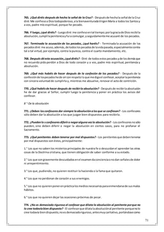 71
765. ¿Qué diréis después de hecha la señal de la Cruz? - Despuésde hechala señal de la Cruz
diré:Me confiesoa Diostodopoderoso,ala bienaventuradaVirgenMaría a todoslos Santosy
a vos, padre mío espiritual, porque he pecado.
766. Y luego,¿qué diréis?- Luegodiré:me confesoental tiempo;porlagraciade Diosrecibíla
absolución,cumplílapenitenciayfui a comulgar,yseguidamenteme acusaré de los pecados.
767. Terminada la acusación de los pecados, ¿qué haréis? - Terminada la acusación de los
pecadosdiré:me acuso,además,de todoslospecadosde lavidapasada,especialmentecontra
tal o tal virtud, por ejemplo, contra la pureza, contra el cuarto mandamiento, etc.
768. Después déesta acusación,¿quédiréis? - Diré:de todosestospecados yde losdemásque
no recuerdo pido perdón a Dios de todo corazón y a vos, padre mío espiritual, penitencia y
absolución.
769. ¿Qué más habéis de hacer después de la confesión de los pecados? - Después de la
confesiónde lospecadoshede oírconrespetoloque medigael confesor,aceptarlapenitencia
con sincera voluntad de cumplirla y, mientras me absuelve, renovar el acto de contrición.
770. ¿Qué habéisde hacer después de recibirla absolución? - Despuésde recibirlaabsolución
he de dar gracias al Señor, cumplir luego la penitencia y poner en práctica los avisos del
confesor.
8 °-De la absolución
771. ¿Deben losconfesoresdar siempre laabsoluciónalosque se confiesan? - Los confesores
sólo deben dar la absolución a los que juzgan bien dispuestos para recibirla.
772. ¿Puedenlo sconfesoresdiferiro negaralgunavezla absolución? - Losconfesoresnosólo
pueden, sino deben diferir o negar la absolución en ciertos casos, para no profanar el
Sacramento.
773. ¿Qué penitentes deben tenerse por mal dispuestos? - Los penitentesque debentenerse
por mal dispuestos son éstos, principalmente:
1.° Los que no saben los misteriosprincipales de nuestra fe o descuidanel aprender las otras
cosas de la Doctrina cristiana, que tienen obligación de saber conforme a su estado.
2.° Los que songravemente descuidadosenel examendaconcienciaonodan señalesde dolor
ni arrepentimiento.
3.° Los que, pudiendo, no quieren restituir la hacienda o la fama que quitaron.
4.° Los que no perdonan de corazón a sus enemigos.
5.° Los que no quierenponerenprácticalosmediosnecesariosparaenmendarsede susmalos
hábitos.
6.° Los que no quieren dejar las ocasiones próximas de pecar.
774. ¿No es demasiado riguroso el confesar que dilata la absolución al penitente porque no
lo cree todavíabien dispuesto? - El confesorque dilatalaabsoluciónal penitente porquenolo
cree todavía biendispuesto,noesdemasiadoriguroso,antesmuycaritativo,portándosecomo
 