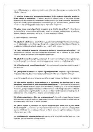 72
buenmédicoque pruebatodoslosremedios,pordolorosasy ásperosque sean,parasalvar ,la
vida del enfermo.
775. ¿Deberá desesperar y retirarse absolutamente de la confesión el pecador a quien se
difiere o niega la absolución? - El pecador a quien se difiere o niega la absolución no debe
desesperarni retirarse absolutamente de laconfesión,sinoque debe humillarse,reconocersu
deplorable estado,aprovecharse de losbuenosconsejosque le dael confesor,yde este modo
ponerse lo más pronto posible en estado de merecer la absolución.
776. ¿Qué ha de hacer el penitente en cuanto a la elección de confesor? - El verdadero
penitente ha de encomendarse a Dios para elegir un confesor piadoso, docto y prudente,
ponerse luego en sus manos y sujetarse a él como a su juez y médico.
9 °-De la satisfacción y penitencia
777. ¿Qué es lasatisfacción? - Lasatisfacción,que tambiénse llamapenitenciasacramental,es
unode losactosdel penitenteconque desagraviaenalgunamaneraalajusticiade Diosporlos
pecados cometidos, ejecutando las obras que el confesor le impone.
778. ¿Está obligado el penitente a aceptar la penitencia impuesta por el confesor? - El
penitente está obligado a aceptar la penitencia impuesta por el confesor, y si no puede
cumplirla, ha de declarárselo humildemente y pedir otra.
779. ¿Cuándohemosde cumplirla penitencia? - Si el confesorno ha prescritoningúntiempo,
hemos de cumplir la penitencia cuanto antes y procurar hacerlo en estado de gracia.
780. ¿Cómohemosde cumplirla penitencia? - Hemos de cumplirlapenitenciaenteramente y
con devoción.
781. ¿Por qué en la confesión se impone alguna penitencia? - Impónese alguna penitencia,
porque de ordinario, después de la absolución sacramental que perdona la culpa y la
penaeterna,quedaunapenatemporal que se ha de pagar en este mundo o en el purgatorio.
782. ¿Por qué ha querido el Señor perdonar en el sacramento del Bautismo toda la pena
debidaa los pecadosy no en el sacramento de la Penitencia? - El Señor ha queridoperdonar
en el sacramentodel Bautismotodala penadebidaa los pecados,y no en el sacramentode la
Penitencia,,porquelospecadosdespuésdelBautismosonhartomásgraves,comohechoscon
mayor conocimientoe ingratitudalos beneficiosde Dios,y tambiénpara que la obligaciónde
satisfacer por ellos sirva de freno para no cometerlos de nuevo.
783. ¿Podemos satisfacer a Dios por nosotros mismos? - No podemos satisfacer a Dios por
nosotrosmismos,perolopodemoshaceruniéndonosconJesucristo,quiendavalora nuestras
acciones con los méritos de su pasión y muerte.
784. ¿Basta siempre la penitencia que impone el confesor para borrar toda la pena debida
Por lospecados? - La penitenciaque impone el confesornobastade ordinarioparapagartoda
la pena debida por los pecados, por lo cual se ha de procurar suplir con otras penitencias
voluntarias lo que resta.
785. ¿Cuáles son las obras de penitencia? - Las obras de penitencia pueden reducirse a tres
especies, que son: oración, ayuno y limosna.
 