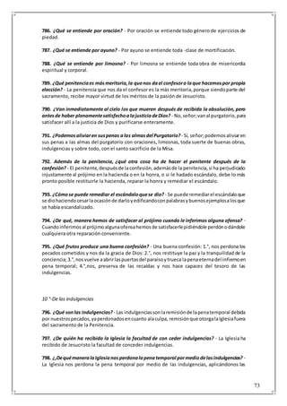 73
786. ¿Qué se entiende por oración? - Por oración se entiende todo género de ejercicios de
piedad.
787. ¿Qué se entiende por ayuno? - Por ayuno se entiende toda -clase de mortificación.
788. ¿Qué se entiende por limosna? - Por limosna se entiende toda obra de misericordia
espiritual y corporal.
789. ¿Qué penitenciaes másmeritoria,la quenos dael confesoro laque hacemospor propia
elección? - La penitencia que nos da el confesor es la más meritoria,porque siendoparte del
sacramento, recibe mayor virtud de los méritos de la pasión de Jesucristo.
790. ¿Van inmediatamente al cielo los que mueren después de recibida la absolución, pero
antesde haber plenamentesatisfechoalajusticiadeDios? - No,señor;vanal purgatorio,para
satisfacer allí a la justicia de Dios y purificarse enteramente.
791. ¿Podemosaliviaren suspenas alas almasdel Purgatorio?- Sí, señor;podemosaliviaren
sus penas a las almas del purgatorio con oraciones, limosnas, toda suerte de buenas obras,
indulgencias y sobre todo, con el santo sacrificio de la Misa.
792. Además de la penitencia, ¿qué otra cosa ha de hacer el penitente después de la
confesión? - El penitente,despuésde laconfesión,ademásde la penitencia,si ha perjudicado
injustamente al prójimo en la hacienda o en la honra, o si le hadado escándalo, debe lo más
pronto posible restituirle la hacienda, reparar la honra y remediar el escándalo.
793. ¿Cómose puede remediar el escándaloquese dio? - Se puede remediarel escándaloque
se diohaciendocesarlaocasiónde darloyedificandoconpalabrasybuenosejemplosalosque
se había escandalizado.
794. ¿De qué, manera hemos de satisfacer al prójimo cuando le inferimos alguna ofensa? -
Cuandoinferimosal prójimoalgunaofensahemosde satisfacerlepidiéndole perdónodándole
cualquiera otra reparación conveniente.
795. ¿Qué frutos produce una buena confesión? - Una buena confesión: 1.°, nos perdona los
pecados cometidos y nos da la gracia de Dios: 2.°, nos restituye la paz y la tranquilidad de la
conciencia;3.°,nosvuelve aabrirlaspuertasdel paraísoytrueca lapenaeternadel infiernoen
pena temporal; 4.°,nos, preserva de las recaídas y nos hace capaces del tesoro de las
indulgencias.
10 °-De las indulgencias
796. ¿Qué sonlas indulgencias? - Las indulgenciassonlaremisiónde lapenatemporal debida
por nuestrospecados,yaperdonadosencuanto alaculpa, remisiónque otorgalaIglesiafuera
del sacramento de la Penitencia.
797. ¿De quién ha recibido la Iglesia la facultad de con ceder indulgencias? - La Iglesia ha
recibido de Jesucristo la facultad de conceder indulgencias.
798. ¿,DequémaneralaIglesianosperdonalapenatemporal pormediodelasindulgencias? -
La Iglesia nos perdona la pena temporal por medio de las indulgencias, aplicándonos las
 
