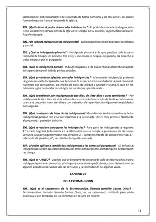 74
satisfacciones sobreabundantes de Jesucristo, de María Santísima y de los Santos, las cuales
forman lo que se llama el tesoro de la Iglesia.
799. ¿Quién tiene el poder de conceder indulgencias? - El poder de conceder indulgencias lo
tiene únicamente el Papaentoda la Iglesiayel Obispoensu diócesis,segúnlafacultadque el
Papa le otorgare.
800. ¿De cuántasespeciessonlasindulgencias? - Lasindulgenciassonde dosespecies:plenaria
y parcial.
801. ¿Qué es indulgencia plenaria? - Indulgencia plenaria es la que perdona toda la pena
temporal debidaporlos pecados.Por esto,si uno muriese despuésde ganarla,iría derechoal
cielo, sin pasar por el purgatorio.
802. ¿Qué es indulgenciaparcial? - Indulgenciaparcial eslaque perdonasolamente unaparte
de la pena temporal debida por los pecados.
803. ¿Qué pretende la Iglesia al conceder indulgencias? - Al conceder indulgencias pretende
la Iglesiaayudarla incapacidadque tenemosde expiareneste mundotoda la penatemporal,
haciendo que consigamos, por medio de obras de piedad y caridad cristiana, lo que en los
primeros siglos procuraba con el rigor de los cánones penitenciales.
804. ¿Qué se entiende por indulgencia de cien días, de siete años y otras semejantes? - Por
indulgencia de cien días, de siete años, etc., se entiende la remisión de tanta pena temporal
cuanta se descontaríacon ciendíaso con siete añosde lapenitenciaantiguamenteestablecida
por la Iglesia.
805. ¿Qué casohemos de hacer de lasindulgencias? - Grandísimocaso hemosde hacerde las
indulgencias, porque con ellas satisfacemos a la justicia de Dios y más presto y fácilmente
alcanzamos la posesión del cielo.
806. ¿Qué se requiere para ganar las indulgencias? - Para ganar las indulgenciasse requiere:
1.° estado de gracia (a lo menos en la última obra que se cumple) y pureza aun de las culpas
veniales cuya pena queremos se nos perdone; 2.°, cumplimiento de las obras prescritas; 3.°,
intención de ganarlas; 4 °, ser súbdito del que las concede.
807. ¿Pueden aplicarse también las indulgencias a las almas del purgatorio? - Sí, señor; las
indulgenciaspuedenaplicarsetambiénalasalmasdel purgatorio,siempre quelodeclarequien
las otorga.
808. ¿Qué es JUBILEO? - Jubileo,que ordinariamente se concede cadaveinticincoaños,esuna
indulgenciaplenariaconmuchosprivilegiosyconcesionesparticulares,como laabsoluciónde
algunos pecados reservados y de las censuras, y la conmutación de algunos votos.
CAPITULO VII
DE LA EXTREMAUNCIÓN
809. ¿Qué es el sacramento de la Extremaunción, llamada también Santos Oleos? -
Extremaunción, llamada también Santos Oleos, es un sacramento instituido para alivio
espiritual y aun temporal de los enfermos en peligro de muerte.
 
