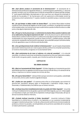 75
810. ¿Qué efectos produce el sacramento de la Extremaunción? - El sacramento de la
Extremaunciónproducelossiguientesefectos:1.°,aumentalagracia santificante;2.°,borralos
pecados veniales y aun los mortales que el enfermo arrepentido no hubiere pórfido confesar,
3.° quita aquella debilidad y desmayo para el bien, que dura aun después de alcanzado el
perdón de los pecados; 4.° da fuerzas para sufrir con paciencia la enfermedad, resistir las
tentacionesymorirsantamente;S°> ayuda a recobrar la saluddel cuerpo,si conviene aladel
alma.
811. ¿En qué tiempo se deben recibir los Santos Oleos? - Los Santos Oleos deben recibirse
cuandolos fieles,despuésde llegadosal usode larazón, se hallaren.enpeligrode muerte por
enfermedadovejez;yse hade procurarque se administrencuandoel enfermoestáensucabal
juicio y hay alguna esperanza de vida.
812. ¿Porqué se hade procurarque. se administrenlosSantosOleoscuandoel enfermo está
en su cabal juicioy hay algunaesperanza de vida? - Se ha de procurar que se administrenlos
SantosOleoscuandoel enfermoestáensucabal juicioyhayalgunaesperanzade vidaporque,
recibiéndoloscon mejor disposición, puede ser mayor el fruto; y, tambiénporque,como este
sacramento,ayudandoalasfuerzasde lanaturaleza,,dalasaluddelcuerposi convieneal alma,
no ha de aguardarse a que el enfermo esté desahuciado.
813. ¿Con qué disposiciones hade recibirse la Extremaunción? - Las principalesdisposiciones
para recibirlaExtremaunciónson:estarengracia de Diosconfiarenla virtuddel sacramentoy
en la divina misericordia y resignarse en la voluntad del Señor.
814. ¿Qué sentimientos ha de tener el enfermo a la vista del sacerdote? - A la vista del
sacerdote, el enfermo ha de tener sentimientos de gratitudcon Dios por habérselo enviadoy
ha de recibir con gusto y pedir, si puede, por sí mismo los auxilios de la religión.
CAPITULO VIII
DEL ORDEN SAGRADO
815. ¿Qué es el sacramentodel Orden Sagrado? - El OrdenSagradoesel sacramentoque dala
potestadde ejercitarlossagradosministeriosque miranal cultode Diosy a la salvaciónde las
almas, e imprime en el alma el carácter de ministro de Dios.
816. ¿Por quése llamaOrden? - Llámase Ordenporque consisteenvariosgrados,subordinado
el uno al otro, de los cuales resulta la sagrada Jerarquía.
817. ¿Cuáles son esos grados? - El supremo entre ellos es el Episcopado, que encierra la
plenitud del sacerdocio; después sigue el Presbiterado o Sacerdocio simple; luego, el
Diaconado, el Subdiaconado y las Ordenes que se llaman menores.
818. ¿Instituyó Jesucristo inmediatamente todos los grados del Orden Sagrado? - Jesucristo
instituyóinmediatamentelosdosgradossuperioresdel OrdenSagrado,que son:el Episcopado
y el Sacerdocio simple; por medio de los Apóstoles instituyó luego el Diaconado, del que se
derivan las demás Ordenes inferiores.
819. ¿Cuándo instituyó Jesucristo el Orden Sacerdotal? - Jesucristo instituyó el Orden
Sacerdotal en la última Cena, al conferir a los Apóstoles y a sus sucesores la potestad de
consagrar la SantísimaEucaristía; Y el día de su Resurrecciónconfirióalosmismosel poderde
perdonar y retener los pecados, constituyéndolos así los primeros sacerdotesde la nueva ley
en toda la plenitud de su potestad.
 