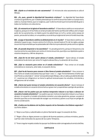 76
820. ¿Quién es el ministro de este sacramento? - El ministro de este sacramento es sólo el
Obispo.
821. ¿Es, pues, grande la dignidad del Sacerdocio cristiano? - La dignidad del Sacerdocio
cristianoesgrandísima,por ladoble potestadque le confirióJesucristosobre suCuerporeal y
sobre su Cuerpomístico,que es la Iglesia,ypor la divinamisiónque le encomendóde guiar a
todos los hombres a la vida eterna.
822. ¿Es necesarioen la Iglesiael Sacerdociocatólico? - El Sacerdociocatólicoesnecesarioen
la Iglesia,porquesinél losfielesse veríanprivadosdel Santosacrificiode laMisay de la mayor
parte de los sacramentos, no habría quien los adoctrinase en la fe y serían como ovejas sin
pastor,presasde loslobos;enunapalabra,noexistiríayalaIglesiatal comolafundóJesucristo.
823. ¿Luego el Sacerdocio católicono faltarájamás en el mundo? - El Sacerdociocatólico,no
obstante la guerra que. mueve contra él el infierno, durará hasta el fin de los siglos, porque
Jesucristohaprometidoquelaspotestadesdel infiernonoprevaleceránjamáscontrasuIglesia.
824. ¿Es pecado despreciar a lossacerdotes? - Es pecadogravísimo,porque el desprecioy las
injuriascontra lossacerdotesvan contra el mismoJesucristo,que dijoa sus Apóstolesquiena
vosotros desprecia, a Mí me desprecia.
825. ¿Qué fin ha de tener quien abraza el estado, eclesiástico? - Quien abraza el estado
eclesiástico ha de tener por único fin la gloria abraza Dios y la salvación de las almas.
826. ¿Qué es necesario para entrar en el estado eclesiástico? - Para entrar en el estado
eclesiástico es necesaria, ante todo, la vocación divina.
827. ¿Qué ha de hacerse para conocer si Dios llama al estado eclesiástico? - Para conocer si
Dios llama al estado eclesiástico hay que hacer esto: 1.°, rogar fervientemente al Señor que
manifiestesuvoluntad;2.°,tomar'consejodelpropioObispo,ode unsabiayprudentedirector;
3.°, examinar con diligencia si se tiene la aptitud necesaria para los estudios, ministerios y
obligaciones de tal estado.
828. ¿Haría mal quien tornase el estado eclesiástico sin vocación divina? - Quien tomase el
estadoeclesiásticosinvocacióndivinaharíaun grave mal y expondríase apeligrode perderse.
829. ¿Hacen mal los padres que por motivos temporales inducen a sus hijos a abrazar sin
vocaciónel estadoeclesiástico? - Los padresque por motivostemporalesinducenasushijosa
abrazar sin vocación el estado eclesiástico cometen una culpa gravísima, porque usurpan el
derecho que Dios se ha reservado de escoger sus ministros y ponen a sus hijos en peligro de
eterna condenación.
830. ¿Cuálesson losdeberes de losfieles respecto de los llamadosa lasOrdenes sagradas?-
Los fieles deben:
1.° Dejar a sus hijos y subordinados en plena libertad de seguir la vocación de Dios.
2.° Rogar a Dios se digne proveer a su Iglesia de buenos pastores y celososministros, para lo
cual han sido instituidos los ayunos de las cuatro Témporas.
3.° TenersingularrespetoatodoslosqueporlasOrdenesestánconsagradosal serviciodeDios.
CAPITULO IX
 