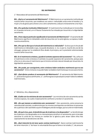 77
DEL MATRIMONIO
1.°-Naturaleza del sacramento del Matrimonio
831. ¿Qué es el sacramentodel Matrimonio? - El Matrimonioesun sacramento instituidopor
nuestro Señor Jesucristo, que establece una santa e indisoluble unión entre el hombre y la
mujery lesda gracia para amarse uno a otro santamente y educar cristianamente a los hijos.
832. ¿Por quiénfue instituidoel Matrimonio? - El matrimoniofue instituidoporel mismoDios
en el paraíso terrenal y en el Nuevo Testamento fue elevado por Jesucristo a la dignidad de
sacramento.
833. ¿Tiene algunaparticularsignificaciónel sacramentodel Matrimonio? - El sacramentodel
Matrimonio significa la indisoluble unión de Jesucristo con la santa Iglesia, su esposa y madre
nuestra amantísima.
834. ¿Por qué se dice que el vínculodel matrimonioes indisoluble? - Se dice que el vínculodel
matrimonio es indisoluble o que, no puede desatarse. si. no. es por la. muerte de uno de los
cónyuges, porque así lo estableció Dios desde el principio y así lo proclamó solemnemente
nuestro Señor Jesucristo.
835. En el matrimoniocristiano,¿puedeel contratosepararsedel sacramento? - No,señor;en
el matrimonio entre cristianos el contrato no puede separarse del sacramento, porque para
ellos no es otra cosa el matrimonio que el mismo contrato natural elevado por Jesucristo a la
dignidad de sacramento.
836. ¿No puede, por consiguiente, entre cristianos haber verdadero matrimonio que no sea
sacramento? - Entre cristianosnopuede haberverdaderomatrimonioque noseasacramemo.
837. ¿Qué efectos produce el sacramento del Matrimonio? - El sacramento del Matrimonio:
1.°,acrecientalagraciasantificante;2.°,confieregraciaespecialparacumplirtodoslosdeberes
matrimoniales.
2.°-Ministros, rito y disposiciones
838. ¿Cuálesson losministrosde este sacramento? - Los ministrosde este sacramentosonlos
mismos esposos, los cuales recíprocamente confieren y reciben el sacramento.
839. ¿De qué manera se administra este sacramento? - Este sacramento, como conserva la
naturalezadel contrato, se administrapor los mismoscontrayentescondeclarar enpresencia
de supárroco odel sacerdote aquienéldelegareyde dostestigos,que se unenenmatrimonio.
840. ¿De qué sirve, pues, labendiciónque da el párroco a losdesposados? - La bendiciónque
da el párroco a los desposados no es necesaria para constituir el sacramento, pero sirve para
sancionar la unión de los mismos en nombre de la Iglesia y para atraer sobre ellos más
copiosamente las bendiciones de Dios.
841. ¿Qué intención ha de tener quien contrae matrimonio? - Quien contrae matrimonio ha
de tenerintención:1.°de hacer la voluntadde Dios que le llama a tal estado;2.°, de procurar
 