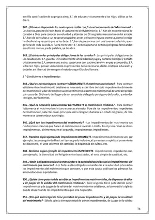 78
en él la santificaciónde supropia alma;3.°, de educarcristianamente alos hijos,si Diosse los
diere.
842. ¿Cómose dispondránlosnovios para recibir con fruto el sacramentodel Matrimonio? -
Los novios,pararecibircon fruto el sacramentodel Matrimonio;1.°,han de encomendarsede
corazón a Dios para conocer su voluntad y alcanzar de Él las gracias necesarias en tal estado;
2.°, han de consultara sus respectivospadresantesde hacerningunapromesa,como lo exige
la obedienciayrespetoque se lesdebe;3.°,hande prepararse conunabuenaconfesión,yaun
general de toda su vida,si fuera menester;4.°,debenapartarse de toda peligrosafamiliaridad
en el trato mutuo, ya de palabra, ya de abra.
843. ¿Cuálessonlas principalesobligacionesdelascasados? - Las principalesobligacionesde
loscasadosson:1.º,guardarinviolablementelafidelidadconyugalyportarse siempre yentodo
cristianamente;2.º,amarse unoa otro,soportarse conpacienciayvivirenpazyconcordia;3.º,
si tienen hijos, pensar seriamente en proveerlos de lo necesario, darles cristiana educación y
dejarles en libertad de escoger el estado a que Dios los llamare.
3 °-Condiciones e impedimentos
844. ¿Qué es necesariopara contraer VÁLIDAMENTE el matrimoniocristiano? - Para contraer
válidamente el matrimonio cristiano es necesario estar libre de todo impedimento dirimente
del matrimonioydarlibrementesuconsentimientoal contratomatrimonial delantedelpropio
párroco o del Ordinariodel lugar ode unsacerdote delegadoporalgunode losdos,yante dos
testigos, por lo menos.
845. ¿Qué es necesario para contraer LÍCITAMENTE el matrimonio cristiano? - Para contraer
lícitamente el matrimonio cristianoes necesario estar libre de losimpedimentos impedientes
del matrimonio,saberlascosasprincipalesde lareligiónyhallarse enestadode gracia;,de otra
manera se cometería un sacrilegio.
846. ¿Qué son los impedimentos del matrimonio? - Los impedimentos del matrimonio son
ciertas circunstancias que hacen el matrimonio o inválido o ilícito. En el primer caso se dicen
impedimentos. dirimentes; en el segundo, impedimentos impedientes.
847. Traedme algúnejemplode impedimentoDIRIMENTE. Impedimentosdirimentesson,por
ejemplo,laconsanguinidadhastael tercergradoinclusive,el parentescoespiritualproveniente
del Bautismo, el voto solemne de castidad, la disparidad de cultos, etc.
848. Decidme algún ejemplo de impedimento IMPEDIENTE. Impedimentos impedientes son,
por ejemplo, la diversidad de Religión entre bautizados, el voto simple de castidad, etc.
849. ¿Están obligadoslosfielesamanifestara laautoridadeclesiásticalosimpedimentosdel
matrimonio que conocen? - Los fieles estánobligados a manifestar a la autoridad eclesiástica
los impedimentos del matrimonio que conocen, y por esta causa publican los párrocos las
amonestaciones o proclamas.
850. ¿Quién tiene potestadde establecer impedimentosmatrimoniales,dedispensardeellos
y de juzgar de la validez del matrimonio cristiano? - Sólo la Iglesia tiene potestad de poner
impedimentosyde juzgarde lavalidezdel matrimonióentre cristianos,asícomosólolaIglesia
puede dispensar de los impedimentos que ella ha puesto.
851. ¿Por qué sólola Iglesiatiene potestad de poner impedimentosy de juzgarde la validez
del matrimonio? - SólolaIglesiatienepotestadde ponerimpedimentos,de juzgarde lavalidez
 