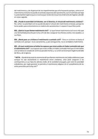 79
del matrimonio y. de dispensar de los impedimentos que ella ha puesto porque, como en el
matrimoniocristianonopuede el contratosepararse del sacramento,aunel contratocae bajo
la potestadde laIglesiaque eslaúnicaque recibióde Jesucristoelderechode legislarydecidir
en cosas sagrada.
852. ¿Puede la autoridad civil desatar, con el divorcio,el vínculodel matrimonio cristiano? -
No, señor; la autoridad civil no puede desatar el vínculo del matrimonio cristiano, porque no
tiene poder para entremeterse en materia de sacramentos ni separar lo que Dios juntó.
853. ¿Qué es lo que llamanmatrimoniocivil? - Lo que llamanmatrimoniocivil noes más que
una formalidad prescrita por la ley a fin de dar y asegurar los efectos civiles a los casados y a
sus hijos.
854. ¿Basta para un cristiano el matrimonio o contrato civil? - Para un cristiano no basta el
contrato civil, porque -no es sacramento, y, por consiguiente, no es verdadero matrimonio.
855. ¿En qué condicionessehallanlosesposos que vivenunidossin habercontraídomás que
el matrimoniocivil? - Losespososque vivenunidossinhabercontraídomásque el matrimonio
civil se hallanen estadode continuopecadomortal,y su uniónserásiempre ilegítimadelante
de Dios y de la Iglesia.
* NOTA.- Dondela ley exija la ceremonia del quellaman matrimonio civil,debecelebrarse;pues
aunque no sea sacramento ni matrimonio entre cristianos, sirve para asegurar a los
contrayentes y a sus hijos los efectos civiles de la sociedad conyugal, y por esto la autoridad
eclesiástica, por regla general, no permite el matrimonio religioso sin el cumplimiento de los
actos prescritos por la ley civil.*
 