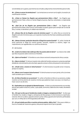 8
venciéndolasconsugracia,ejercitemoslasvirtudesyadquiramosmerecimientosparael cielo.
44.- ¿Cómose vencen lastentaciones? - Las tentacionesse vencenconlavigilia,laoraciónyla
mortificación cristiana.
45.- ¿Cómo se llaman los Ángeles que permanecieron fieles a Dios? - Los Ángeles que
permanecieron fieles a Dios se llaman Ángeles buenos, Espíritus celestiales o simplemente
Ángeles.
46.- ¿Qué fue de los Ángeles que permanecieron fieles a Dios? - Los Ángeles que
permanecieron fieles a Dios fueron confirmados en gracia, gozan para siempre de la vista de
Dios, le aman, le bendicen y le alaban eternamente.
47.- ¿Sírvese Dios de los Ángeles como de ministros suyos? - Sí, señor; Dios se sirve de los
Ángelescomode ministrossuyos,yenespecial amuchosde elloshace custodiosyprotectores
nuestros.
48.- ¿Hemos de tener particular devoción al Ángel de nuestra Guarda? - Si, señor; hemos de
tener particular al Ángel de nuestra guarda, honrarle, implorar su socorro, seguir sus
inspiraciones y ser agradecidos a su continua asistencia.
3º.- Del hombre
49.- ¿Cuál es lacriatura más nobleque Dios ha puestosobre la tierra? - La criatura más noble
que Dios ha puesto sobre la tierra es el hombre.
50.- ¿Qué es el hombre? - El hombre es una criatura racional compuesta de alma y cuerpo.
51.- ¿Que es el alma? - El almaeslaparte másnoble del hombre,porqueessustanciaespiritual
dotadade entendimientoyde voluntad,capazde conocera Diosy de poseerle eternamente.
52.- ¿Puede verse y tocarse el alma humana? - El alma humana no puede verse ni tocarse,
porque es espíritu.
53.- ¿Muere conel cuerpoel almahumana? - El almahumananomuere jamás;lafe ylamisma
razón prueban que es inmortal.
54.- ¿Es libre el hombre en susacciones? - Sí, señor;el hombre eslibre ensusacciones,ytodos
nosotros sentimos dentro de nosotros mismos que podemos hacer una cosa o no hacerla, o
hacer una en vez de otra.
55.- Explicadmeconunejemplolalibertadhumana. - Al deciryovoluntariamenteunamentira,
pienso que podía no decirla y callar, y que podía, asimismo,hablar de otro modo, diciendola
verdad.
56.- ¿Por qué se dice que el hombre fue creado a imageny semejanzade Dios? - Se dice que
el hombre fue creado a imagen y semejanza de Dios porque el alma humana es espiritual y
racional,libre ensuobrar,capazde conoceryamar aDiosy gozarloeternamente:perfecciones
que son un reflejo de la infinita grandeza del Señor.
57.- ¿En qué estado pusoDiosa nuestros primerospadres, Adány Eva? - Dios pusoa Adány a
Eva en el estado de inocencia y gracia; más presto cayeron de él por el pecado.
 
