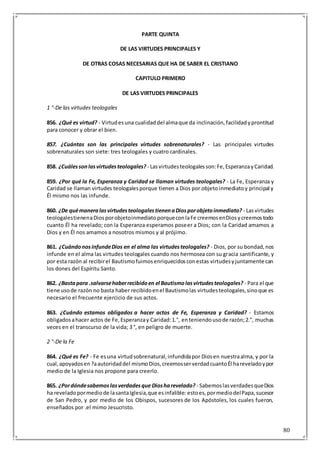 80
PARTE QUINTA
DE LAS VIRTUDES PRINCIPALES Y
DE OTRAS COSAS NECESARIAS QUE HA DE SABER EL CRISTIANO
CAPITULO PRIMERO
DE LAS VIRTUDES PRINCIPALES
1 °-De las virtudes teologales
856. ¿Qué es virtud? - Virtudesuna cualidaddel almaque da inclinación,facilidadyprontitud
para conocer y obrar el bien.
857. ¿Cuántas son las principales virtudes sobrenaturales? - Las principales virtudes
sobrenaturales son siete: tres teologales y cuatro cardinales.
858. ¿Cuálessonlasvirtudesteologales? - Lasvirtudesteologalesson:Fe,EsperanzayCaridad.
859. ¿Por qué la Fe, Esperanza y Caridad se llaman virtudes teologales? - La Fe, Esperanza y
Caridad se llaman virtudes teologalesporque tienen a Dios por objeto inmediatoy principal y
Él mismo nos las infunde.
860. ¿De quémaneralasvirtudesteologalestienenaDiosporobjetoinmediato? - Lasvirtudes
teologalestienenaDiosporobjetoinmediatoporqueconlaFe creemosenDiosycreemostodo
cuanto Él ha revelado; con la Esperanza esperamos poseer a Dios; con la Caridad amamos a
Dios y en Él nos amamos a nosotros mismos y al prójimo.
861. ¿CuándonosinfundeDios en el alma las virtudesteologales? - Dios, por su bondad,nos
infunde en el alma las virtudes teologales cuando nos hermosea con su gracia santificante, y
por esta razón al recibirel Bautismofuimosenriquecidosconestas virtudesyjuntamente can
los dones del Espíritu Santo.
862. ¿Bastapara .salvarsehaberrecibidoen el Bautismolasvirtudesteologales? - Para el que
tiene usode razón no basta haber recibidoenel Bautismolas virtudesteologales,sinoque es
necesario el frecuente ejercicio de sus actos.
863. ¿Cuándo estamos obligados a hacer actos de Fe, Esperanza y Caridad? - Estamos
obligadosahacer actos de Fe,Esperanzay Caridad:1.°, enteniendousode razón;2.°, muchas
veces en el transcurso de la vida; 3 °, en peligro de muerte.
2 °-De la Fe
864. ¿Qué es Fe? - Fe esuna virtudsobrenatural,infundidapor Diosen nuestraalma, y por la
cual,apoyadosen?aautoridaddel mismoDios,creemosserverdadcuantoÉl hareveladoypor
medio de la Iglesia nos propone para creerlo.
865. ¿Pordóndesabemoslasverdadesque Diosharevelado? - SabemoslasverdadesqueDios
ha reveladopormediode lasantaIglesia,que esinfalible: estoes,pormediodelPapa,sucesor
de San Pedro, y por medio de los Obispos, sucesores de los Apóstoles, los cuales fueron,
enseñados por .el mimo Jesucristo.
 