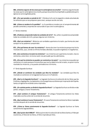 81
866. ¿Estamosseguros de lascosasque la santaIglesianosenseña? - Estamossegurísimosde
las cosas que la santa Iglesianosenseña,porque Jesucristohaempeñadosupalabrade que la
Iglesia no será engañada jamás.
867. ¿Por qué pecados se pierde la Fe? - Piérdese la Fe con la negación o duda voluntaria de
los artículos que se nos proponen para creer, aunque sea de uno solo.
868. ¿Cómo se recobra la Fe perdida? - La Fe perdida se recobra con el arrepentimiento del
pecado cometido y creyendo de nueva todo lo que cree la santa Iglesia.
3 °-De los misterios
869. ¿Podemoscomprendertodaslasverdadesde laFe?- No,señor;nopodemoscomprender
todas las verdades de la Fe, porque algunas son misterios.
870. ¿Qué son misterios? - Misterios son verdades superiores a la razón, que hemos de creer
aunque no las podamos comprender.
871. ¿Por qué hemos de creer los misterios? - Hemosde creer losmisteriosporque noslosha
revelado Dios, que, siendo la infinita Verdad y Bondad, no puede engañarse ni engañarnos.
872. ¿Son contrariosa larazón losmisterios? - Los misteriossonsuperioresalarazón, masno
contrarios; antes bien, la misma razón nos persuade que los admitamos.
873. ¿Por qué losmisteriosno pueden ser contrariosa larazón? - Los misteriosnopuedenser
contrariosa la razónporque el mismoDios que nosha dadola luz de la razón, esquiennosha
revelado los misterios, y no puede contradecirse a Sí mismo.
4 °-De la Sagrada Escritura
874. ¿Dónde se contienen las verdades que Dios ha revelado? - Las verdades que Dios ha
revelado se contienen en la Sagrada Escritura y en la Tradición.
875. ¿Qué es la Sagrada Escritura? - La Sagrada Escritura es la colección de los libros que los
Profetasy Hagiógrafos,losApóstolesylosEvangelistasescribieranporinspiracióndel Espíritu
Santo y la Iglesia ha recibido como inspirados.
876. ¿En cuántaspartes se dividela SagradaEscritura? - La Sagrada Escritura se divide endos
partes: antiguo y nuevo Testamento.
877. ¿Qué contiene el antiguo Testamento? - El antiguo Testamento contiene los libros
inspirados escritos antes de la venida de Jesucristo.
878. ¿Qué contieneel nuevoTestamento? - El nuevoTestamentocontieneloslibrosinspirados
escritos después de la venida de Jesucristo.
879. ¿Cómo se llama comúnmente la Sagrada Escritura? - La Sagrada Escritura se llama
comúnmente Sagrada Biblia.
880. ¿Qué quiere decirBIBLIA? - Bibliaquiere decirlacolecciónde loslibrosSantos,el libropor
excelencia, el libro de los libros, el libro inspirado por Dios.
 