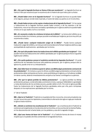 82
881. ¿Por qué la Sagrada Escritura se llama el libro por excelencia? - La Sagrada Escritura se
llama el libro por excelencia por la excelencia de la materia de que trata y por su Autor.
882. ¿Puede haber error en la Sagrada Escritura? - En la Sagrada Escritura no puede haber
error alguno, porque siendo toda inspirada, el autor de todas sus partes es el mismo Dios.
883. ¿Puede habererrores enlas copiasvtraduccionesdela SagradaEscritura? - En lascopias
y traducciones de la Sagrada Escritura puede haber errores, o de los copistas o de los
traductores.mas enlas edicionesrevisadasyaprobadaspor la Iglesiacatólicano puede haber
errores en lo que atañe a la fe o a la moral.
884. ¿Es necesaria a todos los cristianos la lectura de la Biblia? - La lectura de la Biblia no es
necesariaatodos loscristianos,porque yaestánenseñadosporlaIglesia,peroesmuyútil yse
recomienda a todos.
885. ¿Puede leerse cualquier traducción vulgar de la Biblia? - Puede leerse cualquier
traducciónvulgarde laBiblia,contal que estéreconocidacomofielporlaIglesiacatólicayvaya
acompañada de explicaciones. aprobadas por la misma.
886. ¿Por qué sólopueden leerse lastraduccionesde la BibliaaprobadasporlaIglesia? - Sólo
pueden leerse las traducciones de la Biblia aprobadas por la Iglesia porque ella es la guarda
legítima de la Biblia.
887. ¿Por quién podemos conocer el auténtico servido de las Sagradas Escrituras? - El sentir
auténtico de las Saetadas Escrituras sólo podemos conocerlo .por la Iglesia, porque sólo la
Iglesia no, puede errar en su interpretación.
888. ¿Qué debe hacer el cristianoaquienle ofrece unaBibliaalgúnprotestanteoemisariode
los protestantes? - El cristianoa quienle ofrece unaBibliaalgúnprotestante oemisariode los
protestantesdebe rechazarlaconhorror,como prohibidaporla Iglesia,ysi lahubiese recibido
sin darse cuenta, debería inmediatamente arrojarla a las llamas o entregarla a su párroco.
889. ¿Por qué la Iglesia prohíbe las Biblias protestantes? - La Iglesia prohíbe las Biblias
protestantesporque,oestánalteradasycontienenerrores,oporque,faltándoleslaaprobación
y notas declarativas de los sentidos oscuros, pueden dañar a la fe. Por esto la Iglesia prohíbe
hasta las traducciones de la Sagrada Escritura aprobadas antes por ella, pero reimpresas
después sin las explicaciones aprobadas por la misma.
5 °-De la Tradición
890. ¿Qué es la Tradición? -Tradicióneslapalabrade Dios noescrita,sinocomunicadade viva
voz por Jesucristoyporlos Apóstoles,transmitidasinalteraciónde sigloensiglopormediode
la Iglesia hasta nosotros.
891. ¿Dónde se contienen las enseñanzasde la Tradición? - Las enseñanzasde laTradiciónse
contienenprincipalmente enlosdecretosde losConcilios,enlosescritosde losSantosPadres,
en los documentos de la Santa Sede y en las palabras y usos de la sagrada Liturgia.
892. ¿Qué caso hemos de hacer de la Tradición? - A la Tradición hemos de tener el mismo
respeto que a la palabra de Dios contenida en la Sagrada Escritura.
 