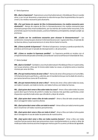 83
6 °-De la Esperanza
893. ¿Qué es Esperanza? - Esperanzaesunavirtudsobrenatural,infundidapor Diosennuestra
alma, y con la cual deseamos y esperamos la vida eterna que Dios ha prometido a los que le
sirven y los medios necesarios para alcanzarla.
894. ¿Por qué hemos de esperar de Dios la bienaventuranza y los medios necesarios para
alcanzarla? - Hemos de esperar de Dios la bienaventuranza y los medios necesarios para
alcanzarla porque Dios misericordiosísimo, por los méritos de nuestro Señor Jesucristo, lo ha
prometidoaquienlesirvede corazón,ycomoesfidelísimoyomnipotente,siempre cumple sus
promesas.
895. ¿Cuáles son las condiciones necesarias para alcanzar la bienaventuranza? - Las
condiciones necesariaspara alcanzar la bienaventuranza son: la gracia de Dios, el ejercicio de
las buenas obras y la perseverancia en el amor divino hasta la muerte.
896. ¿Cómose pierde laEsperanza? - Piérdese laEsperanza siempre ycuandose pierdala fe;
piérdese asimismo por el pecado de desesperación o .de presunción.
897. ¿Cómo se recobra la Esperanza perdida? - La Esperanza perdida se recobra con el
arrepentimientodelpecadocometidoyavivandode nuevolaconfianzaenlabondad de Dios.
7.°-De la Caridad
898. ¿Qué es Caridad? - Caridadesunavirtudsobrenatural infundidaporDiosennuestraalma,
con la que amamos a Dios por Sí mismo sobre todas las cosas y al prójimo como a nosotros
mismos por amor de Dios.
899. ¿Porqué motivoshemosdeamar aDios? - Hemosde amara Diosporque esel sumoBien,
infinitamente buenoyperfecto,y,además,por el mandamientoque nosha dado de amarle y
por tantos beneficios como de Él recibimos.
900. ¿De qué manera hemos de amar a Dios? - Hemos de amar a Dios sobre todas las cosas,
con todo el corazón, con toda la mente, con toda el alma y con todas las fuerzas.
901. ¿Qué quiere decir amara Diossobre todas las cosas?- Amar a Diossobre todas lascosas
quiere decir que le hemos de preferir a todas las criaturas más queridas y perfectas y estar
dispuestos a perderlo todo antes que ofenderle y dejar de amarle.
902. ¿Qué quiere decir amar a Dios de todo corazón? - Amar a Dios de todo corazón quiere
decir consagrarle todos nuestros afectos
903. ¿Qué quieredecir amar aDios contodala mente? - Amara Dioscon todalamente quiere
decir encaminar a El todos nuestros pensamientos.
904. ¿Qué quiere decir amar a Dios con toda el alma? - Amar a Dios con toda el alma quiere
decir consagrarle el uso de todas las potencias de nuestra alma.
905. ¿Qué quiere decir amar a Dios con todas nuestras fuerzas? - Amar a Dios con todas
nuestras fuerzas quiere decir que procuremos crecer constantemente en su amor y obrar de
modoque todasnuestrasaccionestenganpormotivoyporfinsuamoryel deseode agradarle.
 
