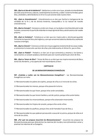 85
920. ¿Qué esel donde laSabiduría? - Sabiduríaesundonconel que,alzandoelentendimiento
de estascosasterrenasy caducas,contemplamoslaseternas,asaber:laeternaVerdad,que es
Dios, amándole y deleitándonos en El en lo cual consiste todo nuestro bien.
921. ¿Qué es Entendimiento? - Entendimiento es un don que facilita la inteligencia de las
verdades de la Fe y de los divinos misterios, inasequibles a la luz natural de nuestro
entendimiento.
922. ¿Qué es Consejo? - Consejoesundoncon el que,enlasdudase incertidumbresde lavida
humana,conocemosloquehade redundarenmayorgloriade Diosysaludnuestraode nuestro
prójimo.
923. ¿Qué es Fortaleza? - Fortaleza es un don que nos inspira valor y aliento para guardar
fielmente lasleyesde Diosyde laIglesia,yconque vencemostodoslosobstáculosyasaltosde
nuestros enemigos.
924. ¿Qué es Ciencia? - Cienciaesundoncon el que juzgamosrectamentede lascosascriadas,
y conocemos la manera de usar bien de ellas y de enderezarlas al último fin, que es Dios.
925. ¿Qué es Piedad? - Piedad es un don con el que veneramos y amamos a los Santos y
conservamos un corazón piadoso y benévolo para con nuestro prójimo por amor de Dios.
926. ¿Qué es Temor de Dios? - Temor de Dios es un don que nos inspira reverencia de Dios y
temor de ofenderle, y nos aparta del mal moviéndonos al bien.
CAPITULO III
DE LAS BIENAVENTURANZAS EVANGÉLICAS
927. ¿Cuántas y cuáles san las Bienaventuranzas Evangélicas? - Las Bienaventuranzas
Evangélicas son ocho:
1.ª Bienaventurados los pobres de espíritu, porque de ellos es el reino de los cielos.
2.ª Bienaventurados los mansos, porque ellos poseerán la tierra.
3.ª Bienaventurados los que lloran, porque ellos serán consolados.
4.ª Bienaventurados los que tienen hambre y sed de justicia, porque ellos serán hartos.
5.ª Bienaventurados los misericordiosos, porque ellos alcanzarán misericordia.
6.ª Bienaventurados los limpios de corazón, porque ellos verán a Dios.
7.ª Bienaventurados los pacíficos, porque ellos serán llamados hijos de Dios; y
8.ª Bienaventurados los que padecen persecución a causa de la justicia, porque de ellos es el
reino de los cielos.
928. ¿Por qué nos propuso Jesucristo las Bienaventuranzas? - Jesucristo nos propuso las
Bienaventuranzas para que detestemos las máximas del mundo y nos estimulemos a amar y
practicar las máximas de su Evangelio.
 