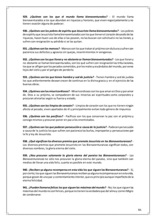 86
929. ¿Quiénes son los que el mundo llama bienaventurados? - El mundo llama
bienaventurados a los que abundan en riquezas y honores, que viven regocijadamente y no
tienen ocasión alguna de padecer.
930. ¿Quiénes son los pobres de espíritu que Jesucristo llamabienaventurados? - Los pobres
de espírituque Jesucristollamabienaventuradossonlosque tienenel corazóndesasidode las
riquezas, hacen buen uso de ellas si las poseen, no las buscan con solicitudsi no las tienen, y
sufren con resignación su pérdida si se las quitan.
931. ¿Quiénessonlos mansos? - Mansossonlosque tratanal prójimocondulzuraysufrencon
paciencia sus defectos y agravios sin quejas, resentimientos ni venganzas.
932. ¿Quiénesson losque llorany no obstantese llamanbienaventurados? - Losque llorany
no obstante se llaman bienaventurados, son los qué sufren con resignaciónlas tribulaciones,
losque se afligenporlospecadoscometidos,porlosmalesyescándalosdel mundo,porverse
lejos del cielo y por el peligro de perderlo.
933. ¿Quiénes son los que tienen hambre y sed de justicia? - Tienen hambre y sed de justicia
los que ardientemente desean crecer de continuo en la divina gracia y en el ejercicio de las
buenas obras.
934. ¿Quiénessonlosmisericordiosos? - Misericordiosossonlosque amanenDiosyporamor
de. Dios a su prójimo, se compadecen de sus miserias así espirituales como corporales y
procuran aliviarlas según su fuerza y estado.
935. ¿Quiénes son los limpiosde corazón? - Limpiosde corazón son los que no tienenningún
afecto al pecado, viven apartados de él y principalmente evitan todo género de impureza.
936. ¿Quiénes son los pacíficos? - Pacíficos son los que conservan la paz con el prójimo y
consigo mismos y procuran poner en paz a los enemistados.
937. ¿Quiénessan los que padecen persecucióna causade la justicia? - Padecenpersecución
a causa de la justicia los que sufren con paciencia las burlas,improperios y persecucionespor
la fe y ley de Jesucristo.
938. ¿Qué significanlosdiversos premiosque promete Jesucristo en las Bienaventuranzas? -
Los diversos premios que promete Jesucristo en las Bienaventuranzas significan todos, con
diversos nombres, la gloria eterna del cielo.
939. ¿Nos procuran solamente la gloria eterna del paraíso las Bienaventuranzas? - Las
Bienaventuranzas no sólo nos procuran la gloria eterna del paraíso, sino que también son
medios de llevar una vida feliz, cuanto es posible en este mundo.
940. ¿Reciben ya alguna recompensa en esta vida los que siguen las Bienaventuranzas? - Sí,
porcierto;losque siguenlasBienaventuranzasrecibenyaalgunarecompensaaunenestavida,
porque gozan de una paz y contentamientointerior,que esprincipioaunque imperfectode la
eterna felicidad.
941. ¿Puedenllamarsefelices losque siguenlas máximasdel mundo? - No;los que siguenlas
máximasdel mundonosonfelices,porquenotienenlaverdaderapazdel almay correnMigro
de condenarse.
 