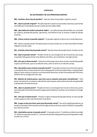 88
CAPITULO V
DE LOS PECADOS Y DE SUS PRINCIPALES ESPECIES
946. ¿Cuántas clases hay de pecados? - Hay dos clases de pecados: original y actual.
947. ¿Qué es pecado original? - Pecadooriginal esaquel conque todosnacemosy que hemos
contraído por la desobediencia de nuestro primer padre Adán.
948. ¿Qué dañosha traídoel pecadode Adán? - Los daños del pecadode Adánson: privación
de la gracia, pérdida del paraíso, ignorancia, inclinación al mal, la muerte y todas las demás
miserias.
949. ¿Cómo se borra el pecado original? - El pecado original se borra con el santo Bautismo.
950. ¿Qué es pecado actual?-Pecadoactual esel que comete con su libre voluntadel hombre
llegado al uso de razón.
951. ¿Cuántasclaseshayde pecado actual? - Hay dosclasesde pecadoactual:mortal y venial.
952. ¿Qué es pecado mortal? - Pecado mortal es una transgresión de la leydivina, por la que
el pecador falta gravemente a los deberes con Dios, con el prójimo o consigo mismo.
953. ¿Por qué se llamamortal? - Llámase mortal porque damuerte al alma,haciéndolaperder
la gracia santificante, que es la vida del alma, como el alma es la vida del cuerpo.
954. ¿Qué dañoscausa al alma el pecadomortal? - El pecadomortal privaal almade la gracia
y amistadde Dios;le hace perderel cielo;ladespojade losméritosadquiridose incapacitapara
adquirirotros nuevos;lasujetaa la esclavituddel demonio;lahace merecedoradel infiernoy
también de los castigos de esta vida.
955. Además de materia grave, ¿qué otra cosa se requiere para pecar mortalmente? - Para
pecar mortalmente se requiere,ademásde materiagrave,plenaadvertenciade estagravedad
y deliberada voluntad de pecar.
956. ¿Qué es pecado venial? - Pecado venial es una transgresión leve de la divina ley, por la
que el pecadorsólofaltalevementeaalgunode losdeberesconDios,conel prójimooconsigo
mismo.
957. ¿Por qué se llamavenial? - Porque es ligerorespectodel pecadomortal,no hace perder
la divina gracia y Dios más fácilmente lo perdona.
958. ¿Luego nohay que hacer grancaso del pecado venial? - Eso sería engañograndísimo,ya
porque el pecadovenial siemprecontienealgunaofensade Dios,yaporlosdañosnopequeños
que acarrea al alma.
959. ¿Quédañosacarrea el pecadovenial? - El pecadovenial:1.º,debilitayentibialacaridad;
2.º, dispone al pecadomortal;3.°,noshace merecedoresde grandespenastemporaleseneste
mundo y en el otro.
 