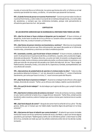 90
mundo; el Juicio de Dios es el último de, los juicios que hemos de sufrir; el Infierno es el mal
extremo que tendrán los malos, y la Gloria, -el sumo bien que poseerán los buenos.
972. ¿Cuándo hemosde pensar ennuestras Postrimerías? - Conviene pensartodoslosdíasen
nuestrasPostrimerías,ysobre todoenlaoraciónde lamañanaal despertarnos,alanoche antes
de acostarnos, y siempre que nos sintiéremos tentados, porque este pensamiento es
eficacísimo para hacernos huir. del pecado.
CAPITULO VIII
DE LOS DEVOTOS EJERCICIOS QUE SE ACONSEJAN AL CRISTIANO PARA TODOS LOS DÍAS
973. ¿Qué ha de hacer el buen cristiano al despertar por la mariana? - El buen cristiano, al
despertar, ha de hacer la señal de la Cruz y ofrecer su' corazón a Dios con estas o semejantes
palabras: Dios mío, os doy el corazón y el alma mía.
974. ¿Qué hemos de pensar mientras noslevantamosy vestimos? - Mientrasnos levantamos
y vestimos hemos de pensar que Dios está presente, que aquel día puede ser el último de
nuestra vida, y levantarnos y vestirnos con toda la modestia posible.
975. Levantado y vestido,¿qué ha de hacer el buen cristiano? - El buencristiano,acabado de
vestir,ha de ponerse enla presenciade Diosy arrodillarse,si puede,ante unadevotaimagen,
diciendocondevoción:"Osadoro,Diosmío, y os amo con todo mi corazón; os doygracias por
haberme criado,hecho cristianoy conservadoestanoche; os ofrezcotodas misacciones,y os
pido que este día me preservéis de pecado y me libréis de todo mal. Así sea." Reza luego el
Padrenuestro, Avemaría, Credo, y los actos de Fe, Esperanza y Caridad, acompañándolos con
vivo afecto del corazón.
976. ¿Qué prácticas de piedadhabría de ejercitar el cristianotodos los días? - Todoslos días
que pudiese debería el cristiano: 1.°, oír con devoción la santa Misa: 2.°, visitar el Santísimo
Sacramento, por corta que fuese la visita; 3.°, rezar la tercera parte del Rosario.
977. ¿Qué hade hacer al ponersea trabajar? - Al ponerse atrabajarhade ofrecera Diosaquel
trabajo, diciendo de corazón: "Señor, yo os ofrezco este trabajo, dadme vuestra bendición."
978. ¿Por qué fin ha de trabajar? - Ha de trabajar por la gloria de Dios y por cumplirla divina
voluntad.
979. ¿Quéharáel cristianoantesdesentarse alamesa? - Antesde sentarse alamesa,estando
en pie, hará la señal de la Santa Cruz y luego dirá con devoción: “Señor Dios, echad vuestra
bendiciónsobre nosotrosy sobre el manjar que vamosa tomar para mantenernosenvuestro
servicio.”
980. ¿Qué hará después de comer? - Despuésde comerhará la señal de laCruz ydirá: “Os doy
gracias, Señor, por el manjar que me habéis dado: hacedme digno de participar en la mesa
celestial.”
981. ¿Qué pernos de hacer al advertir que somostentados? - Al advertirque somos tentados
hemosde invocar con fe los santísimosnombre de Jesúsy de María, o decircon fervoralguna
jaculatoria,por ejemplo:"Dadme gracia,Señor,de no ofenderosjamás";o bienhacer la señal
de la Cruz, evitando con todo que por las señales exteriores echen de ver los demás nuestra
tentación.
 