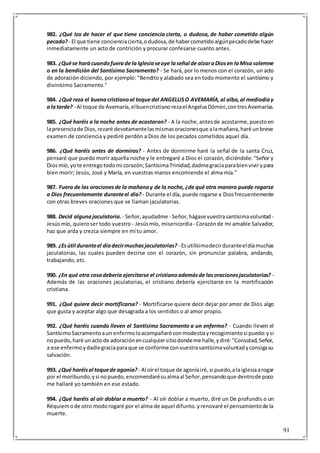 91
982. ¿Qué Iza de hacer el que tiene conciencia cierta, o dudosa, de haber cometido algún
pecado?- El que tiene concienciacierta,odudosa,de habercometidoalgúnpecadodebe hacer
inmediatamente un acto de contrición y procurar confesarse cuanto antes.
983. ¿Quése harácuandofuerade laIglesiaseoye laseñal de alzaraDiosen laMisasolemne
o en la bendición del Santísimo Sacramento? - Se hará, por lo menos con el corazón, un acto
de adoración diciendo, por ejemplo: "Benditoy alabado sea en todo momento el santísimo y
divinísimo Sacramento."
984. ¿Qué reza el buenacristianoal toque del ANGELUSO AVEMARÍA,al alba,al mediodíay
alatarde? - Al toque de Avemaría,elbuencristianorezaelAngelusDómini,contresAvemarías.
985. ¿Qué haréis a la noche antes de acostaron? - A la noche,antesde acostarme,puestoen
lapresenciade Dios,rezaré devotamentelasmismasoracionesque alamañana,haré unbreve
examen de conciencia y pediré perdón a Dios de los pecados cometidos aquel día.
986. ¿Qué haréis antes de dormiros? - Antes de dormirme haré la señal de la santa Cruz,
pensaré que puedomorir aquella noche y le entregaré a Dios el corazón,diciéndole: "Señor y
Diosmío,yote entregotodomi corazón;SantísimaTrinidad,dadmegraciaparabienvivirypara
bien morir; Jesús, José y María, en vuestras manos encomiendo el alma mía."
987. Fuera de las oracionesde la mañanay de la noche, ¿de qué otra manera puede rogarse
a Dios frecuentemente duranteel día? - Durante el día, puede rogarse a Diosfrecuentemente
con otras breves oraciones que se llaman jaculatorias.
988. Decid algunajaculatoria. - Señor,ayudadme - Señor,hágase vuestrasantísimavoluntad -
Jesúsmío, quieroser todo vuestro - Jesúsmío, misericordia- Corazónde mi amable Salvador,
haz que arda y crezca siempre en mí tu amor.
989. ¿Esútil duranteel díadecirmuchasjaculatorias? - Esutilísimodecirduranteeldíamuchas
jaculatorias, las cuales pueden decirse con el corazón, sin pronunciar palabra, andando,
trabajando, etc.
990. ¿En qué otra cosadebería ejercitarse el cristianoademásde lasoracionesjaculatorias? -
Además de las oraciones jaculatorias, el cristiano debería ejercitarse en la mortificación
cristiana.
991. ¿Qué quiere decir mortificarse? - Mortificarse quiere decir dejar por amor de Dios algo
que gusta y aceptar algo que desagrada a los sentidos o al amor propio.
992. ¿Qué haréis cuando lleven el Santísimo Sacramento a un enfermo? - Cuando lleven el
SantísimoSacramentoaun enfermoloacompañaré conmodestiayrecogimientosi puedo:ysi
nopuedo,haré unactode adoraciónencualquiersitiodondeme halle,ydiré:"Consolad,Señor,
a ese enfermoydadlegraciaparaque se conforme convuestrasantísimavoluntadyconsigasu
salvación.
993. ¿Qué haréisal toquede agonía? - Al oírel toque de agoníairé,si puedo,alaiglesiaarogar
por el moribundo,ysi nopuedo,encomendarésualmaal Señor,pensandoque dentrode poco
me hallaré yo también en ese estado.
994. ¿Qué haréis al oír doblar a muerto? - Al oír doblar a muerto, diré un De profundis o un
Réquiemode otro modorogaré por el alma de aquel difunto.yrenovaré el pensamientode la
muerte.
 