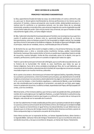 93
BREVE HISTORIA DE LA RELIGIÓN
PRINCIPIOS Y NOCIONES FUNDAMENTALES
1. Dios,sapientísimoCreadorde todas las cosas, las ordenótodas a Sí como a últimofin,esto
es, para que le diesen gloria manifestando las divinas perfecciones en los bienes que les
comunicó. El hombre, criatura principal de este mundo visible, debía también promover y
realizar este fin conforme a su naturaleza racional, con los actos libres de su voluntad,
conociendo,amandoysirviendoaDios,para alcanzarluegode esta suerte el galardónque del
mismo Señor había de recibir. Este vinculo moral o ley universal, con que el hombre se halla
naturalmente ligado a Dios, se llama religión natural.
2. Mas, habiendolabondaddivinapreparadoparael hombre una recompensamuysuperiora
cuanto él pudiera pensar y desear, esto es, queriendo hacerle partícipe de su misma
bienaventuranza, como no bastase ya para fin tan levantado la religión natural,fue menester
que Diosmismole instruyese enlosdeberesreligiosos.De dondese siguequelaReligión,desde
el principio, hubo de ser revelada, esto es, manifestada por Dios al hombre.
3. De hecho fue así, que Dios reveló la religión a Adán y a los primeros Patriarcas, los cuales
sucediéndose unos a otros y viviendo juntos muchísimo tiempo„ podían transmitírsela
fácilmente,hastaque DiosnuestroSeñor se formó un puebloque la guardase hasta la venida
de Jesucristo, nuestro Salvador, Verbo de Dios encarnado, quien no la abolió, sino que la
cumplió, perfeccionó y confió como en custodia a la Iglesia por todos los siglos.
Todolo cual se demuestraporlahistoriade laReligión,que se confunde asípuede decirse,con
la historia de la humanidad. Por donde es cosa manifiesta, que todas las que se
llaman religiones, fuera de la única verdadera revelada por Dios, de la cual hablamos, son
invencionesdeloshombresydesviacionesde laVerdad,de laquealgunasconservanunaparte,
mezclada empero con muchas mentiras y absurdos.
4. En cuanto a las sectas o.divisionesque se hicieronde laIglesiaCatólica,Apostólica,Romana,
las suscitarony promovieron,obienloshombrespresuntuosos,que abandonaronel sentirde
la Iglesiauniversal porirse voluntariayobstinadamente trasalgúnerrorpropioo ajenocontra
la Fe, y son los herejes, o .bien hombres orgullosos y -codiciosos de Mando, y que teniéndose
por más alumbrados que la santa Iglesia, le arrancaron .una parte de sus hijos, para rasgar,
contra la palabrade Jesucristo,lacatólica unidad,separándose del Papay del Episcopadoa El
unido, y son los cismáticos.
Mientrastanto, el fiel cristianocatólico,que inclinasurazón ala palabrade Dios,predicadaen
nombre de la santa Iglesia por los legítimos Pastores, y cumple fielmente la santa divina ley,
camina con seguridadporel camino que le guía a su últimofin,ycuanto más se instruye enla
Religión, más echa de ver lo razonable de la santa fe.
5. Este fue cabalmente el modo establecido porDios para la perpetuatradiciónde la religión:
la sucesivaycontinuacomunicaciónde loshombresentresí,de modoque la verdadenseñada
por los mayores se transmitiese en igual forma a los descendientes; lo cual debió durar aun
después que en el decurso del tiempo movió él Espíritu Santo diversos escritores a poner en
libros compuestos bajo su inspiración una parte de la ley divina.
Estos libros escritos con la inspiración de Dios, se llaman Sagrada Escritura, Libros Santos o
la Sagrada Biblia. Llámanse libros del Antiguo Testamento los que se escribieron antes de la
venida de Jesucristo, y los que se escribieron después, se llaman del Nuevo Testamento.
 