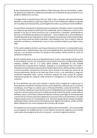 94
6. Aquí Testamento eslomismoque Alianza o Pacto hechopor Dioscon loshombres,a saber:
de salvarlos por medio de un Redentor prometido,con la condición de que prestasen fe a su
palabra y obediencia a sus leyes.
El antiguo Pacto lo asentó primero Dios con Adán y Noé, y después más especialmente con
Abrahán y su descendencia; pacto que exigíala fe en el futuroRedentor o Mesías y la guarda
de la leydadaal principioporDios,ypromulgadamás tarde a su pueblopormediode Moisés.
El nuevo Pacto, despuésde lavenidade Jesucristo,RedentorySalvadornuestro,loasientaDios
con todos los que reciben la señal que Él ha establecido, que es el Bautismo, y creen en Él y
guardan la ley que el mismo Jesucristo vino a perfeccionar y completar, predicándola en
persona y enseñándola de palabra a los Apóstoles. - Estos recibieron de su divino Maestro el
mandatode predicarportodaspartesel santoEvangelio,ylopredicaronrealmentede palabra,
antes que fuese escrito por divina inspiración, como después lo fue. Peroni todos ni solos los
Apóstoles escribieron, y ciertamente ni unos ni otros escribierontodo lo que habían visto y
oído.
7. Porcuanto acabamosde decir,yporloque indicamosenelnúmero5,se comprende lasuma
importanciade laTradición divina, que esla mismapalabrade Dios,declaradaporÉl mismode
viva voz a sus primeros ministros. Por donde en ella también estriba nuestra fe, como en
solidísimo fundamento.
8. Esta Tradición divina, juntocon la Sagrada Escritura, esdecir,todalapalabra de Diosescrita
y transmitida de viva voz, fue confiada por nuestro Señor Jesucristo a unDepositario público,
perpetuo, infalible, esto es, a la santa Iglesia Católica y Apostólica; la cual, fundada
puntualmente en aquella divina Tradición, apoyada en la autoridad que Dios le ha dado v
reforzadaconlaprometidaasistenciaydireccióndel EspírituSanto,define quélibroscontienen
la divina revelación,interpreta las escrituras, fija el sentido en las dudas que acerca de las
mismas sobrevienen, decide en las cosas que miran a la fe y a las costumbres, y juzga con
sentencias inapelables sobre cuantas cuestiones respecto de estos puntos de suprema
importancia puedan de cualquier modo extraviar la inteligencia y el corazón de los fieles
creyentes.
9. Pero adviértase que este juicio compete a aquella parte escogida de la Iglesia que se
llamadocenteo enseñante, formada,primero,porlosApóstoles,ydespués,porsussucesores
los Obispos, con el Papa a su cabeza, que es el Romano Pontífice, sucesor de San Pedro. - El
SumoPontífice,dotadoporJesucristode lamismainfalibilidadde que estáadornada laIglesia,
y que le es necesariaparaconservarla unidady purezade la doctrina,puede,cuandohabla ex
cáthedra, estoes,comoPastoryDoctorde todosloscristianos,promulgarlosmismosdecretos
y pronunciarlosmismosjuiciosque laiglesiaenloque tocaalafe ya lascostumbres,loscuales
ninguno puede recusar sin menoscabo de su fe. Asimismo puede ejercer siempre la suprema
potestadentodo lo concerniente ala disciplinaybuenrégimende la Iglesia,ytodos losfieles
deben obedecerle con sincero obsequio de la mente y del corazón.
Enlaobedienciaaestasupremaautoridadde laIglesiaydel SumoPontífice - porcuyaautoridad
se nos proponen las verdades de la fe, se nos imponen las leyes de la Iglesia y se nos manda
todo cuanto al buen gobierno de ella es necesario - consiste la regla de nuestra fe.
 