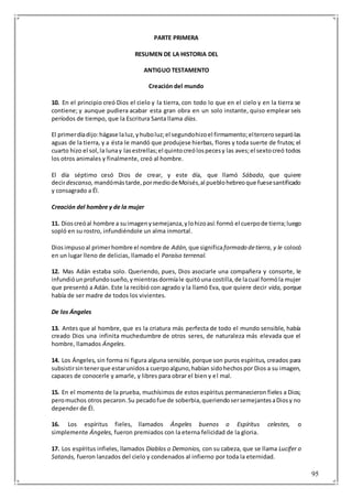95
PARTE PRIMERA
RESUMEN DE LA HISTORIA DEL
ANTIGUO TESTAMENTO
Creación del mundo
10. En el principio creó Dios el cielo y la tierra, con todo lo que en el cielo y en la tierra se
contiene; y aunque pudiera acabar esta gran obra en un solo instante, quiso emplear seis
períodos de tiempo, que la Escritura Santa llama días.
El primerdíadijo:hágase laluz,yhuboluz;el segundohizoel firmamento;elterceroseparólas
aguas de la tierra, y a ésta le mandó que produjese hierbas, flores y toda suerte de frutos; el
cuarto hizo el sol,la lunay lasestrellas;el quintocreólospecesy las aves;el sextocreó todos
los otros animales y finalmente, creó al hombre.
El día séptimo cesó Dios de crear, y este día, que llamó Sábado, que quiere
decirdescanso, mandómástarde,pormediodeMoisés,al pueblohebreoque fuesesantificado
y consagrado a Él.
Creación del hombre y de la mujer
11. Dioscreóal hombre a suimagenysemejanza,ylohizoasí:formó el cuerpode tierra;luego
sopló en su rostro, infundiéndole un alma inmortal.
Diosimpusoal primerhombre el nombre de Adán, que significaformado detierra, y le colocó
en un lugar lleno de delicias, llamado el Paraíso terrenal.
12. Mas Adán estaba solo. Queriendo, pues, Dios asociarle una compañera y consorte, le
infundióunprofundosueño,ymientrasdormíale quitóuna costilla,de lacual formóla mujer
que presentó a Adán. Este la recibió con agrado y la llamó Eva, que quiere decir vida, porque
había de ser madre de todos los vivientes.
De los Ángeles
13. Antes que al hombre, que es la criatura más perfecta de todo el mundo sensible, había
creado Dios una infinita muchedumbre de otros seres, de naturaleza más elevada que el
hombre, llamados Ángeles.
14. Los Ángeles, sin forma ni figura alguna sensible, porque son puros espíritus, creados para
subsistirsintenerque estarunidosa cuerpoalguno,habían sidohechospor Dios a su imagen,
capaces de conocerle y amarle, y libres para obrar el bien y el mal.
15. En el momento de la prueba, muchísimos de estos espíritus permanecieron fieles a Dios;
peromuchos otros pecaron.Su pecadofue de soberbia,queriendosersemejantesaDiosy no
depender de Él.
16. Los espíritus fieles, llamados Ángeles buenos o Espíritus celestes, o
simplemente Ángeles, fueron premiados con la eterna felicidad de la gloria.
17. Los espíritus infieles, llamados Diablos o Demonios, con su cabeza, que se llama Lucifer o
Satanás, fueron lanzados del cielo y condenados al infierno por toda la eternidad.
 