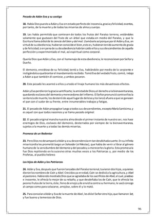 96
Pecado de Adán Eva y su castigo
18. Había DiospuestoaAdány Eva enestadoperfectode inocencia,graciayfelicidad,exentos,
por tanto, de la muerte y de todas las miserias de alma y cuerpo.
19. Les había permitido que comiesen de todos los frutos del Paraíso terrena, vedándoles
solamente que gustasen del fruto de un árbol que estaba en medio del Paraíso, y que la
Escriturallamaárbolde la ciencia del bien y del mal. Llamóseleasíporque porél AdányEva, en
virtudde suobediencia,hubieranconocidoel bien,estoes,hubierantenidoaumentode gracia
yde felicidad;oenpenade sudesobedienciahabríancaídoellosysusdescendientesde aquella
perfección y experimentado el mal, así espiritual como corporal.
Quería Dios que Adán y Eva, con el homenaje de estaobediencia,le reconociesenporSeñory
Dueño.
El demonio, envidioso de su felicidad, tentó a Eva, hablándole por medio de la serpiente e
instigándolaaquebrantarel mandamientorecibido.TomóEvadel vedadofruto,comió, indujo
a Adán a que también él comiese, y ambos pecaron.
20. Este pecado les acarreó a ellos y a todo el linaje humano los más desastrosos efectos.
AdányEvaperdieronlagraciasantificarte,laamistadde Diosyel derechoalabienaventuranza,
quedando esclavosdel demonioymerecedoresdel infierno.El Señorpronunciócontraellosla
sentenciade muerte,losdesterróde aquellugarde deliciasyloslanzóafueraaque se ganasen
el pan con cl sudor de su frente, entre innumerables trabajos y fatigas.
21. El pecadode Adánpropagóse luegoatodossus descendientes,exceptoMaríaSantísima,y
es aquel con que todos nacemos y se llama pecado original.
22. El pecadooriginal manchanuestra almadesde el primerinstante de nuestroser, nos hace
enemigos de Dios, esclavos del demonio, desterrados por siempre de la bienaventuranza,
sujetos a la muerte y a todas las demás miserias.
Promesa de un Redentor
23. PeroDiosnodesamparóaAdányasudescendenciaentandesdichadasuerte.Ensuinfinita
misericordia les prometió luego un Salvador (el Mesías), que había de venir a librar al género
humanode la servidumbre del demonioydel pecadoy a merecerleslagloria.Esta promesala
fue Dios repitiendo en lo sucesivo otras muchas veces a los Patriarcas y, por medio de los
Profetas, al pueblo hebreo
Los hijos de Adán y los Patriarcas
24. Adány Eva,despuésque fueronlanzadosdel Paraísoterrenal,tuvierondoshijos,aquienes
dieronlosnombresde Caín y Abel. Crecidosya enedad,Caín se dedicóa la agricultura,y Abel
al pastoreo.HabiendomostradoDiosquese agradabade lossacrificiosde Abel,elcual,piadoso
e inocente, le ofrecía lo mejor de su rebaño, y que desdeñaba los de Caín, que le ofrecía los
peoresfrutosde la tierra,éste,llenode enojoyde envidiacontrasu hermano,le sacóconsigo
al campo como para solazarse, arrojóse, sobre él y lo mató.
25. ParaconsolaraAdány Evade lamuerte de Abel,lesdióel Señorotrohijo,que llamaron Set,
y fue bueno y temeroso de Dios.
 