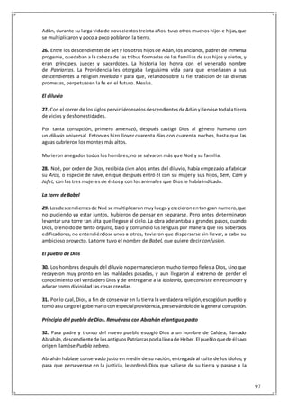 97
Adán, durante su larga vida de novecientos treinta años, tuvo otros muchos hijos e hijas, que
se multiplicaron y poco a poco poblaron la tierra.
26. Entre los descendientes de Set y los otros hijosde Adán, los ancianos, padresde inmensa
progenie, quedaban a la cabeza de las tribus formadas de las familias de sus hijos y nietos, y
eran príncipes, jueces y sacerdotes. La historia los honra con el venerado nombre
de Patriarcas. La Providencia les otorgaba larguísima vida para que enseñasen a sus
descendientes la religión revelada y para que, velando sobre la fiel tradición de las divinas
promesas, perpetuasen la fe en el futuro. Mesías.
El diluvio
27. Con el correr de lossiglospervirtiéronselosdescendientesde Adányllenóse todalatierra
de vicios y deshonestidades.
Por tanta corrupción, primero amenazó, después castigó Dios al género humano con
un diluvio universal. Entonces hizo llover cuarenta días con cuarenta noches, hasta que las
aguas cubrieron los montes más altos.
Murieron anegados todos los hombres; no se salvaron más que Noé y su familia.
28. Noé, por orden de Dios, recibida cien años antes del diluvio, había empezado a fabricar
su Arca, o especie de nave, en que después entró él con su mujer y sus hijos, Sem, Cam y
Jafet, con las tres mujeres de éstos y con los animales que Dios le había indicado.
La torre de Babel
29. Los descendientesde Noé se multiplicaronmuyluegoycrecieronentangran numero,que
no pudiendo ya estar juntos, hubieron de pensar en separarse. Pero antes determinaron
levantar una torre tan alta que llegase al cielo. La obra adelantaba a grandes pasos, cuando
Dios, ofendido de tanto orgullo, bajó y confundió las lenguas por manera que los soberbios
edificadores, no entendiéndose unos a otros, tuvieron que dispersarse sin llevar, a cabo su
ambicioso proyecto. La torre tuvo el nombre de Babel, que quiere decir confusión.
El pueblo de Dios
30. Los hombres después del diluvio no permanecieron mucho tiempo fieles a Dios, sino que
recayeron muy pronto en las maldades pasadas, y aun llegaron al extremo de perder el
conocimiento del verdadero Dios y de entregarse a la idolatría, que consiste en reconocer y
adorar como divinidad las cosas creadas.
31. Por lo cual, Dios, a fin de conservar en la tierra la verdadera religión,escogió un pueblo y
tomóasucargo el gobernarloconespecialprovidencia,preservándolode lageneral corrupción.
Principio del pueblo de Dios. Renuévase con Abrahán el antiguo pacto
32. Para padre y tronco del nuevo pueblo escogió Dios a un hombre de Caldea, llamado
Abrahán,descendientede losantiguosPatriarcasporlalíneade Heber.El puebloquede éltuvo
origen llamóse Pueblo hebreo.
Abrahán habíase conservado justo en medio de su nación, entregada al culto de los ídolos; y
para que perseverase en la justicia, le ordenó Dios que saliese de su tierra y pasase a la
 